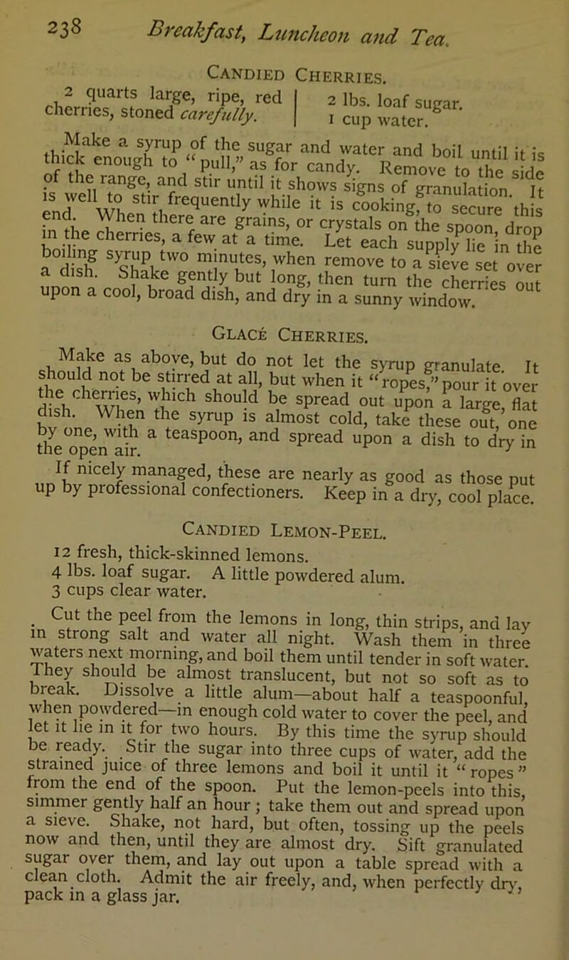 Candied Cherries. 2 quarts large, ripe, reel I 2 lbs. loaf sugar cherries, stoned carefully. | i cup watcr g tR!^iake a S,yrUp,?f thc suSar and water and boil until it is of iL“°Ugh t0, pul1’” as for candy- Remove to the side o the range, and stir until it shows signs of granulation It ”eli stir, frequently while it is cookingf^se^e this end \\ hen there are grains, or crystals on the spoon dron m he cherries, a few at a time. Let each supplvTe in Se boiling s>rup two minutes, when remove to a sieve set over a dish. Shake gently but long, then turn the cherries om upon a cool, broad dish, and dry in a sunny window. Glace Cherries. Make as above, but do not let the syrup granulate. It should not be stirred at all, but when it “ropes,”pour it over dkb WL5’ 'Iihldl S10U-d be sPread out uPon a large, flat dish. When the syrup is almost cold, take these out, one Ae^penair & teaSp°0n’ and sPread upon a dish to dry in If nicely managed, these are nearly as good as those put up by professional confectioners. Keep in a dry, cool place. Candied Lemon-Peel. 12 fresh, thick-skinned lemons. 4 lbs. loaf sugar. A little powdered alum. 3 cups clear water. . the Pe,el from Ae lemons in long, thin strips, and lav in strong salt and water all night. Wash them in three waters next morning, and boil them until tender in soft water. They should be almost translucent, but not so soft as to break. Dissolve a little alum—about half a teaspoonful when powdered—in enough cold water to cover the peel, and let it lie in it for two hours. By this time the syrup should be ready. Stir the sugar into three cups of water, add the strained juice of three lemons and boil it until it “ ropes  from the end of the spoon. Put the lemon-peels into this, simmer gently half an hour ; take them out and spread upon a sieve. Shake, not hard, but often, tossing up the peels now and then, until they are almost dry. Sift granulated sugar over them, and lay out upon a table spread with a clean cloth. Admit the air freely, and, when perfectly dry, pack in a glass jar.