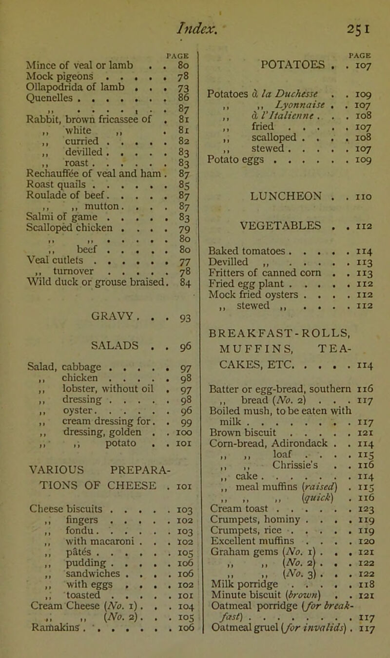 PACE Mince of veal or lamb . . 80 Mock pigeons ..... 78 Ollapodrida of lamb ... 73 Quenelles 86 11 ....(.. 87 Rabbit, brown fricassee of . 81 ,, white ,, . 81 ,, curried 82 ,, devilled 83 ,, roast 83 Rechauffee of veal and ham . 87 Roast quails 85 Roulade of beef 87 ,, ,, mutton. ... 87 Salmi of game 83 Scalloped chicken . ... 79 .. 80 ,, beef 80 Veal cutlets 77 ,, turnover 78 Wild duck or grouse braised. 84 GRAVY ... 93 SALADS . . 96 Salad, cabbage 97 ,, chicken 98 ,, lobster, without oil . 97 ,, dressing 98 ,, oyster 96 ,, cream dressing for. . 99 ,, dressing, golden . . 100 ,, potato . . ior VARIOUS PREPARA- TIONS OF CHEESE . 101 Cheese biscuits 103 ,, fingers 102 ,, fondu . 103 ,, with macaroni . . . 102 ,, pat(5s 105 ,, pudding 106 ,, sandwiches .... 106 ,, with eggs . . . .102 ,; toasted 101 Cream Cheese (No. 1). , . 104 ,, ,, (No. 2). . . 105 Ramakins . ' 106 POTATOES • PAGE . IO7 Potatoes a la Duchesse • . 109 ,, ,, Lyonnaise • . IO7 ,, bi I'ltalienne . • . 108 ,, fried . . . ,, scalloped . . t . 108 ,, stewed. . . Potato eggs .... LUNCHEON • . no VEGETABLES • . 112 Baked tomatoes. . . Devilled • • 113 Fritters of canned corn • Fried egg plant . . . Mock fried oysters . . , . 112 ,, stewed ,, . . . . 112 BREAKFAST-ROLLS, MUFFINS, TEA- CAKES, ETC 114 Batter or egg-bread, southern 116 ,, bread (No. 2) . . . 117 Boiled mush, to be eaten with milk Brown biscuit .... Corn-bread, Adirondack . • 114 ,, ,, loaf . . . • XIS ,, ,, Chrissie’s ,, cake . 116 . 114 ,, meal muffins (raised) • US ,, (quick) Cream toast . 116 Crumpets, hominy . . . . 119 Crumpets, rice .... Excellent muffins . . . . 120 Graham gems (No. 1) . . . 121 ,, ,, (No. 2} . . . 122 ,, ,, (M>. 3) . . . 122 Milk porridge .... . 118 Minute biscuit (brown) . 121 Oatmeal porridge (for break- fast) 117 Oatmeal gruel (for invalids). 117