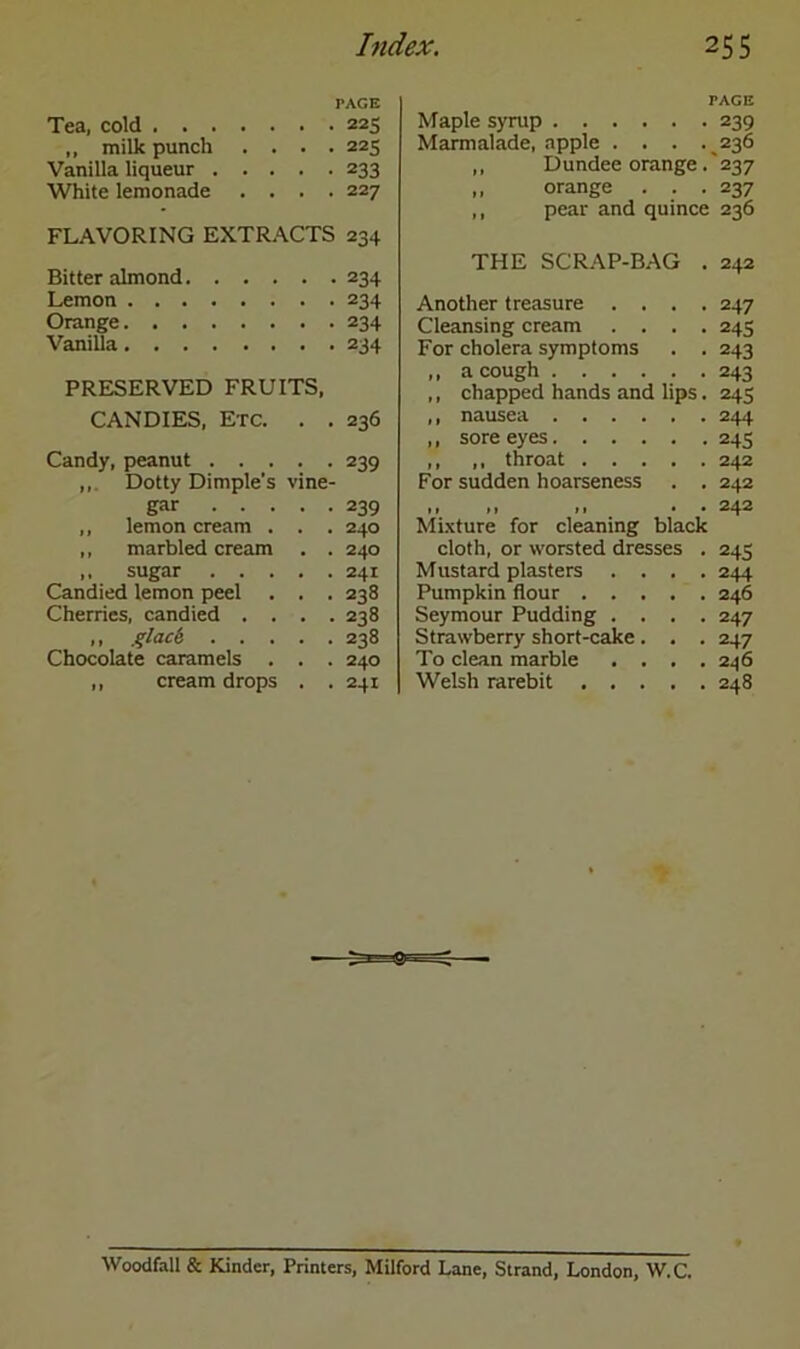 PAGE Tea, cold 225 ,, milk punch .... 225 Vanilla liqueur 233 White lemonade .... 227 FLAVORING EXTRACTS 234 Bitter almond 234 Lemon 234 Orange 234 Vanilla 234 PRESERVED FRUITS, CANDIES, Etc. . . 236 Candy, peanut 239 ,,. Dotty Dimple's vine- gar 239 ,, lemon cream . . . 240 ,, marbled cream . . 240 ,, sugar 241 Candied lemon peel . . . 238 Cherries, candied .... 238 ,, glack 238 Chocolate caramels . . . 240 ,, cream drops . .241 PAGE Maple syrup 239 Marmalade, apple . . . .236 ,, Dundee orange . 237 ,, orange . . .237 ,, pear and quince 236 THE SCRAP-BAG . 242 Another treasure .... 247 Cleansing cream .... 243 For cholera symptoms . . 243 ,, a cough 243 ,, chapped hands and lips. 245 ,, nausea 244 ,, sore eyes 245 ,, ,, throat 242 For sudden hoarseness . . 242 ,, ,, ,, . • 242 Mixture for cleaning black cloth, or worsted dresses . 243 Mustard plasters .... 244 Pumpkin flour 246 Seymour Pudding .... 247 Strawberry short-cake. . . 247 To clean marble . . . .246 Welsh rarebit 248 Woodfall & Kinder, Printers, Milford Lane, Strand, London, W.C.