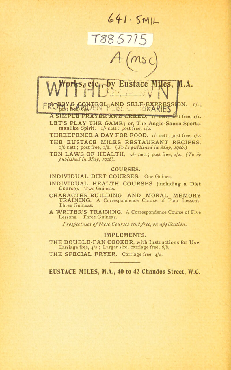 ^4/' TSS5V5 A (m5c^ LET’S PLAY THE GAME; or, The Anglo-Saxon Sports- manlike Spirit, i/- nett; post free, 1/2. THREEPENCE A DAY FOR FOOD. 1/- nett; post free, 1/2. THE EUSTACE MILES RESTAURANT RECIPES. 1/6 nett; post free, 1/8. {To be published in May, igo6.) TEN LAWS OF HEALTH. 2/- nett; post free, 2/2. (To be published in May, /go6). INDIVIDUAL DIET COURSES. One Guinea. INDIVIDUAL HEALTH COURSES (including a Diet Course). Two Guineas. CHARACTER-BUILDING AND MORAL MEMORY TRAINING. A Correspondence Course of Four Lessons. Three Guineas. A WRITER’S TRAINING. A Correspondence Course of Five Lessons. Three Guineas. Prospectuses of these Courses sent free, on application. THE DOUBLE-PAN COOKER, with Instructions for Use. Carriage free, 4/2 ; Larger size, carriage free, 6/8. THE SPECIAL FRYER. Carriage free, 4/2. COURSES. IMPLEMENTS. EUSTACE MILES, M.A., 40 to 42 Chandos Street, W.C.