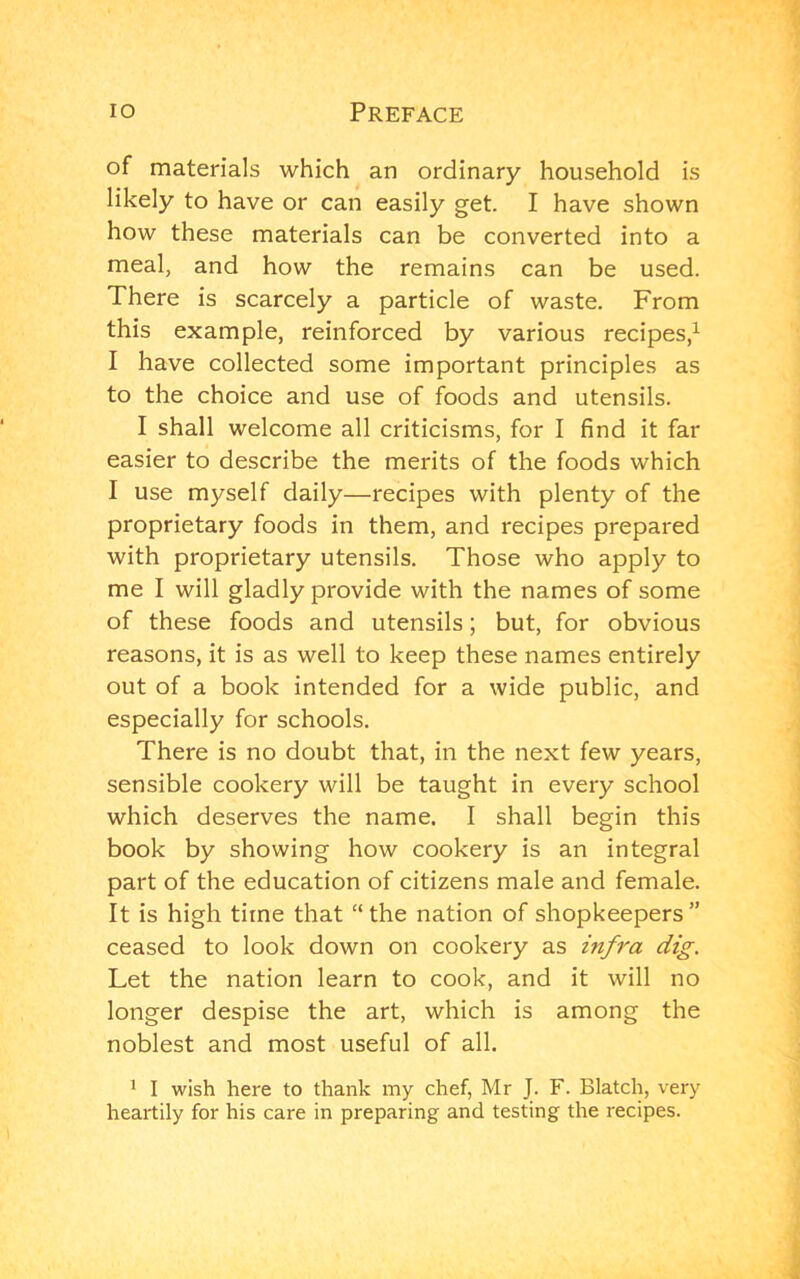 of materials which an ordinary household is likely to have or can easily get. I have shown how these materials can be converted into a meal, and how the remains can be used. There is scarcely a particle of waste. From this example, reinforced by various recipes,^ I have collected some important principles as to the choice and use of foods and utensils. I shall welcome all criticisms, for I find it far easier to describe the merits of the foods which I use myself daily—recipes with plenty of the proprietary foods in them, and recipes prepared with proprietary utensils. Those who apply to me I will gladly provide with the names of some of these foods and utensils; but, for obvious reasons, it is as well to keep these names entirely out of a book intended for a wide public, and especially for schools. There is no doubt that, in the next few years, sensible cookery will be taught in every school which deserves the name. I shall begin this book by showing how cookery is an integral part of the education of citizens male and female. It is high time that “the nation of shopkeepers” ceased to look down on cookery as infra dig. Let the nation learn to cook, and it will no longer despise the art, which is among the noblest and most useful of all. ' I wish here to thank my chef, Mr J. F. Blatch, very heartily for his care in preparing and testing the recipes.