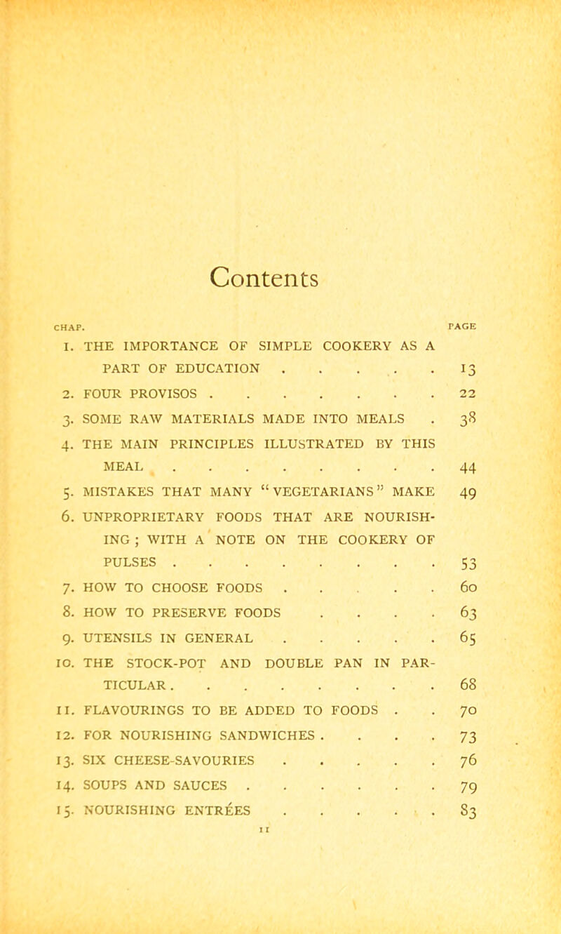 Contents CHAP. PAGE 1. THE IMPORTANCE OF SIMPLE COOKERY AS A PART OF EDUCATION . . . . .13 2. FOUR PROVISOS 22 3. SOME RAW MATERIALS MADE INTO MEALS . 38 4. THE MAIN PRINCIPLES ILLUSTRATED BY THIS MEAL 44 5. MISTAKES THAT MANY “VEGETARIANS” MAKE 49 6. UNPROPRIETARY FOODS THAT ARE NOURISH- ING ; WITH A NOTE ON THE COOKERY OF PULSES 53 7. HOW TO CHOOSE FOODS 60 8. HOW TO PRESERVE FOODS .... 63 9. UTENSILS IN GENERAL 65 10. THE STOCK-POT AND DOUBLE PAN IN PAR- TICULAR 68 11. FLAVOURINGS TO EE ADDED TO FOODS . . 70 12. FOR NOURISHING SANDWICHES .... 73 13. SIX CHEESE-SAVOURIES 76 14. SOUPS AND SAUCES 79 15. NOURISHING ENTREES . . . . . S3