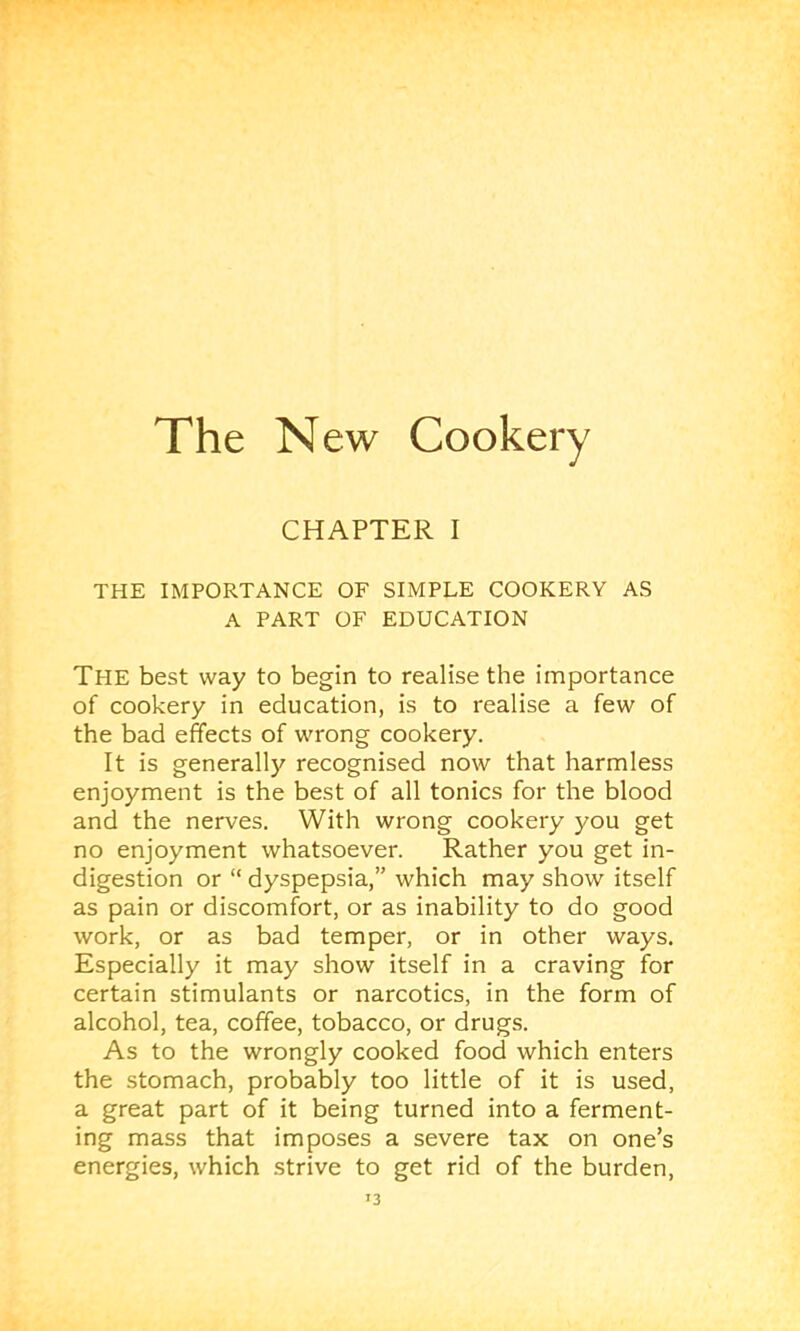 The New Cookery CHAPTER I THE IMPORTANCE OF SIMPLE COOKERY AS A PART OF EDUCATION The best way to begin to realise the importance of cookery in education, is to realise a few of the bad effects of wrong cookery. It is generally recognised now that harmless enjoyment is the best of all tonics for the blood and the nerves. With wrong cookery you get no enjoyment whatsoever. Rather you get in- digestion or “ dyspepsia,” which may show itself as pain or discomfort, or as inability to do good work, or as bad temper, or in other ways. Especially it may show itself in a craving for certain stimulants or narcotics, in the form of alcohol, tea, coffee, tobacco, or drugs. As to the wrongly cooked food which enters the stomach, probably too little of it is used, a great part of it being turned into a ferment- ing mass that imposes a severe tax on one’s energies, which strive to get rid of the burden.