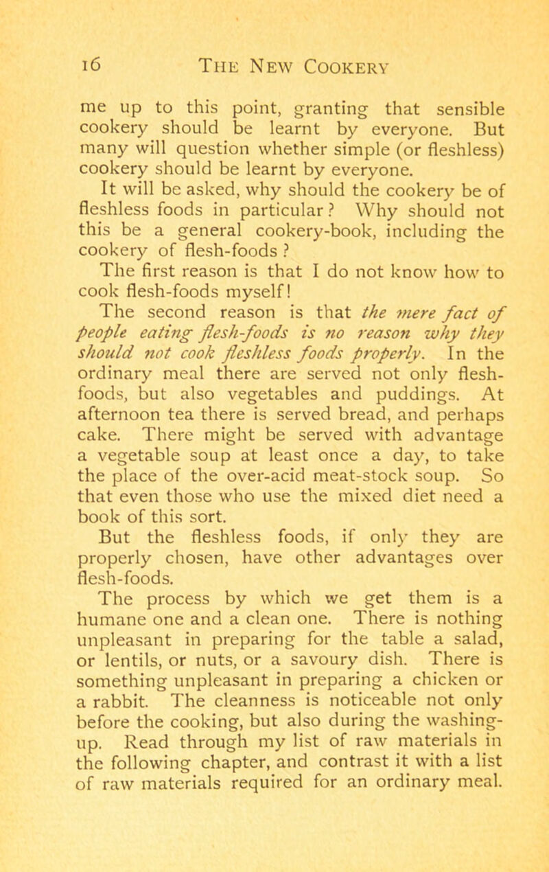 me up to this point, granting that sensible cookery should be learnt by everyone. But many will question whether simple (or fleshless) cookery should be learnt by everyone. It will be asked, why should the cookery be of fleshless foods in particular ? Why should not this be a general cookery-book, including the cookery of flesh-foods } The first reason is that I do not know how to cook flesh-foods myself! The second reason is that the mere fact of people eating flesh foods is no reaso7i why they should not cook fleshless foods properly. In the ordinary meal there are served not only flesh- foods, but also vegetables and puddings. At afternoon tea there is served bread, and perhaps cake. There might be served with advantage a vegetable soup at least once a day, to take the place of the over-acid meat-stock soup. So that even those who use the mixed diet need a book of this sort. But the fleshless foods, if only they are properly chosen, have other advantages over flesh-foods. The process by which we get them is a humane one and a clean one. There is nothing unpleasant in preparing for the table a salad, or lentils, or nuts, or a savoury dish. There is something unpleasant in preparing a chicken or a rabbit. The cleanness is noticeable not only before the cooking, but also during the washing- up. Read through my list of raw materials in the following chapter, and contrast it with a list of raw materials required for an ordinary meal.