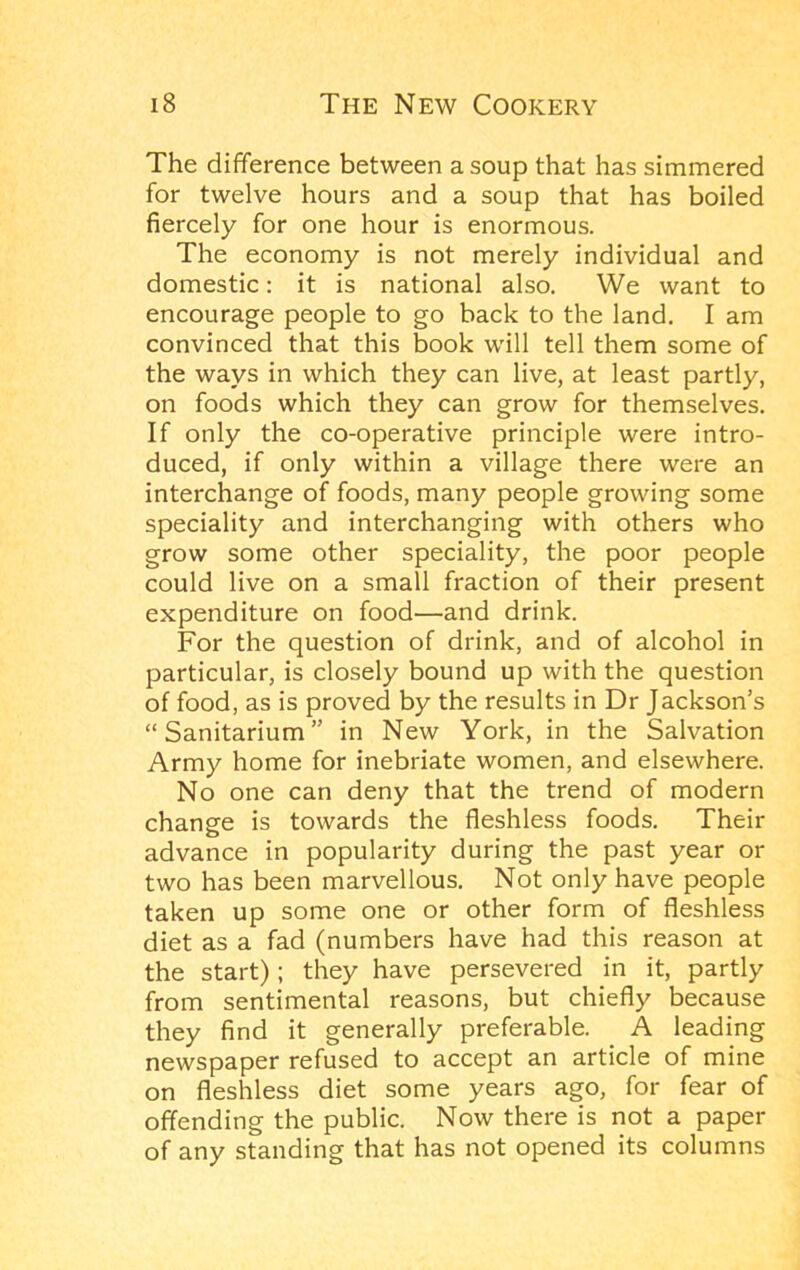 The difference between a soup that has simmered for twelve hours and a soup that has boiled fiercely for one hour is enormous. The economy is not merely individual and domestic: it is national also. We want to encourage people to go back to the land. I am convinced that this book will tell them some of the ways in which they can live, at least partly, on foods which they can grow for themselves. If only the co-operative principle were intro- duced, if only within a village there were an interchange of foods, many people growing some speciality and interchanging with others who grow some other speciality, the poor people could live on a small fraction of their present expenditure on food—and drink. For the question of drink, and of alcohol in particular, is closely bound up with the question of food, as is proved by the results in Dr Jackson’s “Sanitarium” in New York, in the Salvation Army home for inebriate women, and elsewhere. No one can deny that the trend of modern change is towards the fleshless foods. Their advance in popularity during the past year or two has been marvellous. Not only have people taken up some one or other form of fleshless diet as a fad (numbers have had this reason at the start); they have persevered in it, partly from sentimental reasons, but chiefly because they find it generally preferable. A leading newspaper refused to accept an article of mine on fleshless diet some years ago, for fear of offending the public. Now there is not a paper of any standing that has not opened its columns