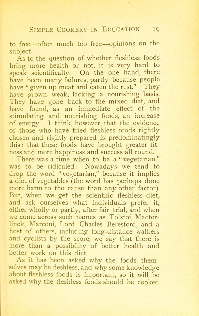 to free—often much too free—opinions on the subject. As to the question of whether fleshless foods bring more health or not, it is very hard to speak scientifically. On the one hand, there have been many failures, partly because people have “ given up meat and eaten the rest.” They have grown weak, lacking a nourishing basis. They have gone back to the mixed diet, and have found, as an immediate effect of the stimulating and nourishing foods, an increase of energy. I think, however, that the evidence of those who have tried fleshless foods rightly chosen and rightly prepared is predominatingly this: that these foods have brought greater fit- ness and more happiness and success all round. There was a time when to be a “ vegetarian ” was to be ridiculed. Nowadays we tend to drop the word “vegetarian,” because it implies a diet of vegetables (the word has perhaps done more harm to the cause than any other factor). But, when we get the scientific fleshless diet, and ask ourselves what individuals prefer it, either wholly or partly, after fair trial, and when we come across such names as Tolstoi, Maeter- linck, Marconi, Lord Charles Beresford, and a host of others, including long-distance walkers and cyclists by the score, we say that there is more than a possibility of better health and better work on this diet. As it has been asked why the foods them- selves may be fleshless, and why some knowledge about fleshless foods is important, so it will be asked why the fleshless foods should be cooked