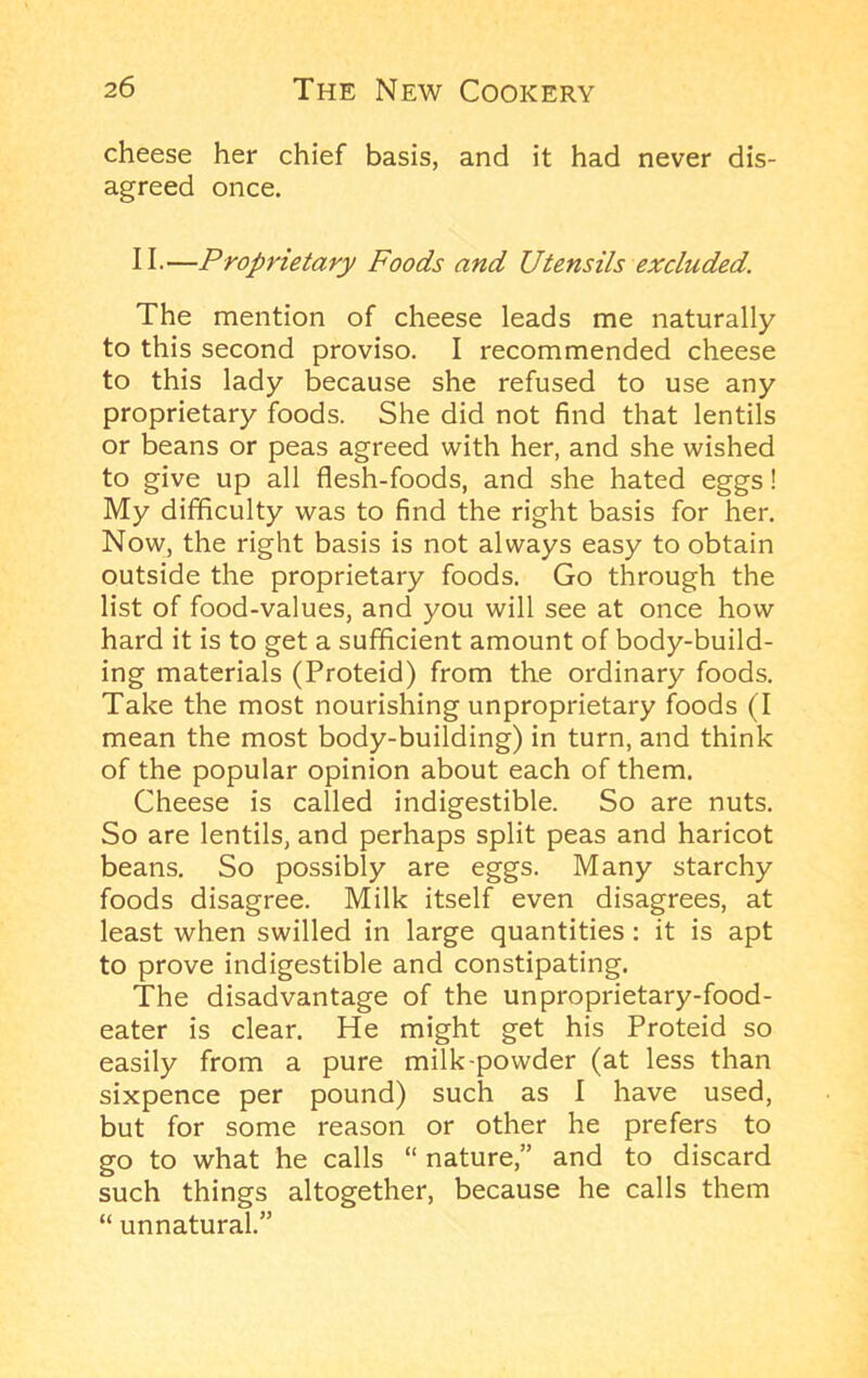cheese her chief basis, and it had never dis- agreed once, II-—Proprietary Foods and Utensils excluded. The mention of cheese leads me naturally to this second proviso. I recommended cheese to this lady because she refused to use any proprietary foods. She did not find that lentils or beans or peas agreed with her, and she wished to give up all flesh-foods, and she hated eggs! My difficulty was to find the right basis for her. Now, the right basis is not always easy to obtain outside the proprietary foods. Go through the list of food-values, and you will see at once how hard it is to get a sufficient amount of body-build- ing materials (Proteid) from the ordinary foods. Take the most nourishing unproprietary foods (I mean the most body-building) in turn, and think of the popular opinion about each of them. Cheese is called indigestible. So are nuts. So are lentils, and perhaps split peas and haricot beans. So possibly are eggs. Many starchy foods disagree. Milk itself even disagrees, at least when swilled in large quantities: it is apt to prove indigestible and constipating. The disadvantage of the unproprietary-food- eater is clear. He might get his Proteid so easily from a pure milk-powder (at less than sixpence per pound) such as I have used, but for some reason or other he prefers to go to what he calls “ nature,” and to discard such things altogether, because he calls them “ unnatural.”