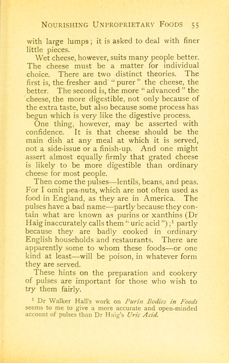 with large lumps; it is asked to deal with finer little pieces. Wet cheese, however, suits many people better. The cheese must be a matter for individual choice. There are two distinct theories. The first is, the fresher and “purer” the cheese, the better. The second is, the more “ advanced ” the cheese, the more digestible, not only because of the extra taste, but also because some process has begun which is very like the digestive process. One thing, however, may be asserted with confidence. It is that cheese should be the main dish at any meal at which it is served, not a side-issue or a finish-up. And one might assert almost equally firmly that grated cheese is likely to be more digestible than ordinary cheese for most people. Then come the pulses—lentils, beans, and peas. For I omit pea-nuts, which are not often used as food in England, as they are in America. The pulses have a bad name—partly because they con- tain what are known as purins or xanthins (Dr Haig inaccurately calls them “ uric acid ”) partly because they are badly cooked in ordinary English households and restaurants. There are apparently some to whom these foods—or one kind at least—will be poison, in whatever form they are served. These hints on the preparation and cookery of pulses are important for those who wish to try them fairly. * Dr Walker Hall’s work on Purin Bodies in Foods seems to me to give a more accurate and open-minded account of pulses than Dr Haig’s Uric Acid.