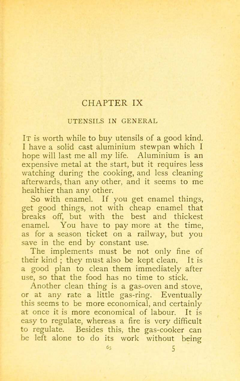 UTENSILS IN GENERAL It is worth while to buy utensils of a good kind. I have a solid cast aluminium stewpan which I hope will last me all my life. Aluminium is an expensive metal at the start, but it requires less watching during the cooking, and less cleaning afterwards, than any other, and it seems to me healthier than any other. So with enamel. If you get enamel things, get good things, not with cheap enamel that breaks off, but with the best and thickest enamel. You have to pay more at the time, as for a season ticket on a railway, but you save in the end by constant use. The implements must be not only fine of their kind ; they must also be kept clean. It is a good plan to clean them immediately after use, so that the food has no time to stick. Another clean thing is a gas-oven and stove, or at any rate a little gas-ring. Eventually this seems to be more economical, and certainly at once it is more economical of labour. It is easy to regulate, whereas a fire is very difficult to regulate. Besides this, the gas-cooker can be left alone to do its work without being
