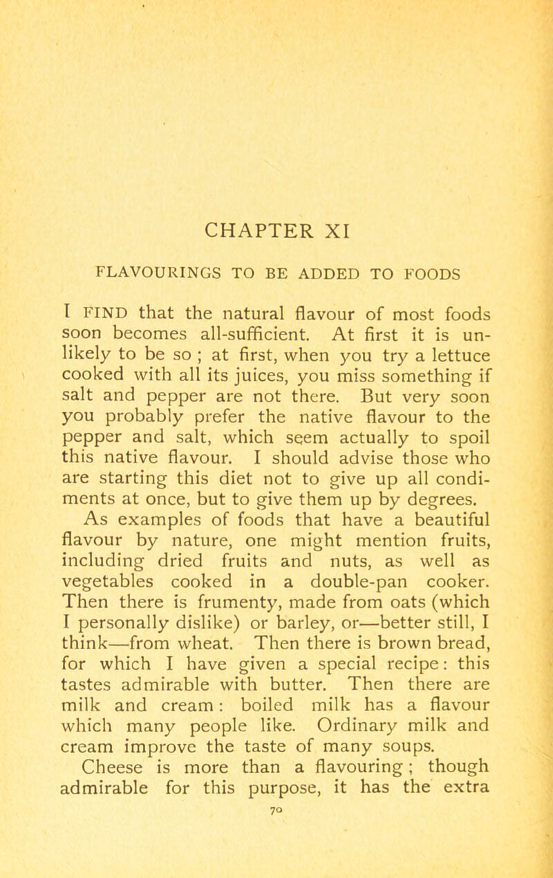 FLAVOURINGS TO BE ADDED TO FOODS I FIND that the natural flavour of most foods soon becomes all-sufficient. At first it is un- likely to be so ; at first, when you try a lettuce cooked with all its juices, you miss something if salt and pepper are not there. But very soon you probably prefer the native flavour to the pepper and salt, which seem actually to spoil this native flavour. I should advise those who are starting this diet not to give up all condi- ments at once, but to give them up by degrees. As examples of foods that have a beautiful flavour by nature, one might mention fruits, including dried fruits and nuts, as well as vegetables cooked in a double-pan cooker. Then there is frumenty, made from oats (which I personally dislike) or barley, or—better still, I think—from wheat. Then there is brown bread, for which I have given a special recipe: this tastes admirable with butter. Then there are milk and cream: boiled milk has a flavour which many people like. Ordinary milk and cream improve the taste of many soups. Cheese is more than a flavouring; though admirable for this purpose, it has the extra