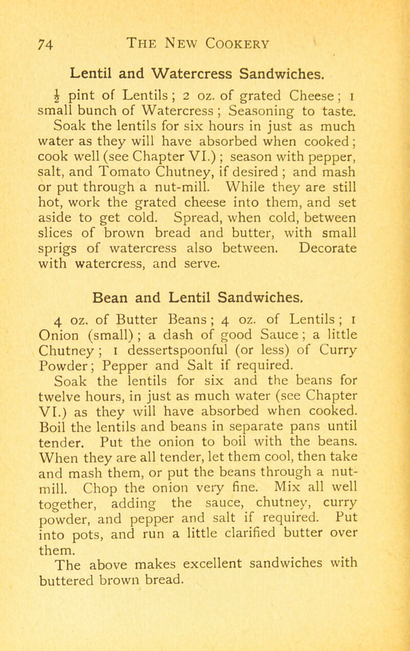 Lentil and Watercress Sandwiches. J pint of Lentils; 2 oz. of grated Cheese; i small bunch of Watercress ; Seasoning to taste. Soak the lentils for six hours in just as much water as they will have absorbed when cooked; cook well (see Chapter VI.); season with pepper, salt, and Tomato Chutney, if desired ; and mash or put through a nut-mill. While they are still hot, work the grated cheese into them, and set aside to get cold. Spread, when cold, between slices of brown bread and butter, with small sprigs of watercress also between. Decorate with watercress, and serve. Bean and Lentil Sandwiches. 4 oz, of Butter Beans ; 4 oz. of Lentils ; i Onion (small) ; a dash of good Sauce; a little Chutney ; i dessertspoonful (or less) of Curry Powder; Pepper and Salt if required. Soak the lentils for six and the beans for twelve hours, in just as much water (see Chapter VI.) as they will have absorbed when cooked. Boil the lentils and beans in separate pans until tender. Put the onion to boil with the beans. When they are all tender, let them cool, then take and mash them, or put the beans through a nut- mill. Chop the onion very fine. Mix all well together, adding the sauce, chutney, curry powder, and pepper and salt if required. Put into pots, and run a little clarified butter over them. The above makes excellent sandwiches with buttered brown bread.