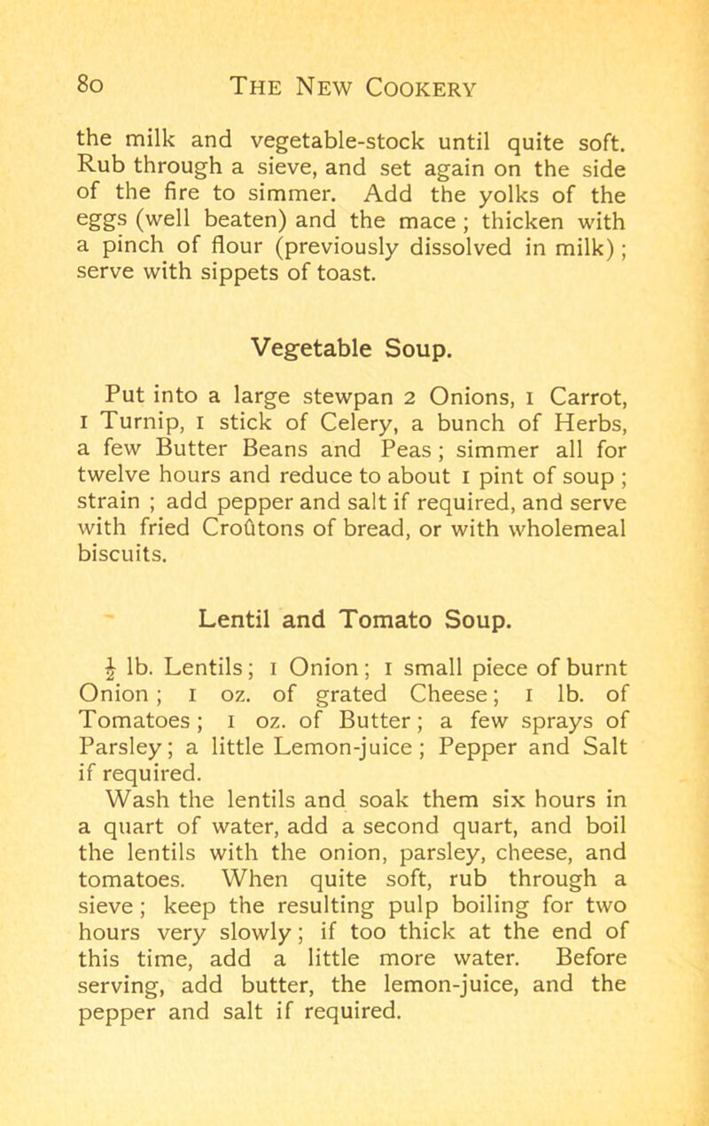 the milk and vegetable-stock until quite soft. Rub through a sieve, and set again on the side of the fire to simmer. Add the yolks of the eggs (well beaten) and the mace; thicken with a pinch of flour (previously dissolved in milk); serve with sippets of toast. Vegetable Soup. Put into a large stewpan 2 Onions, i Carrot, I Turnip, i stick of Celery, a bunch of Herbs, a few Butter Beans and Peas; simmer all for twelve hours and reduce to about i pint of soup ; strain ; add pepper and salt if required, and serve with fried Crohtons of bread, or with wholemeal biscuits. Lentil and Tomato Soup. ^ lb. Lentils; i Onion; i small piece of burnt Onion; i oz. of grated Cheese; i lb. of Tomatoes; i oz. of Butter; a few sprays of Parsley; a little Lemon-juice; Pepper and Salt if required. Wash the lentils and soak them six hours in a quart of water, add a second quart, and boil the lentils with the onion, parsley, cheese, and tomatoes. When quite soft, rub through a sieve; keep the resulting pulp boiling for two hours very slowly; if too thick at the end of this time, add a little more water. Before serving, add butter, the lemon-juice, and the pepper and salt if required.