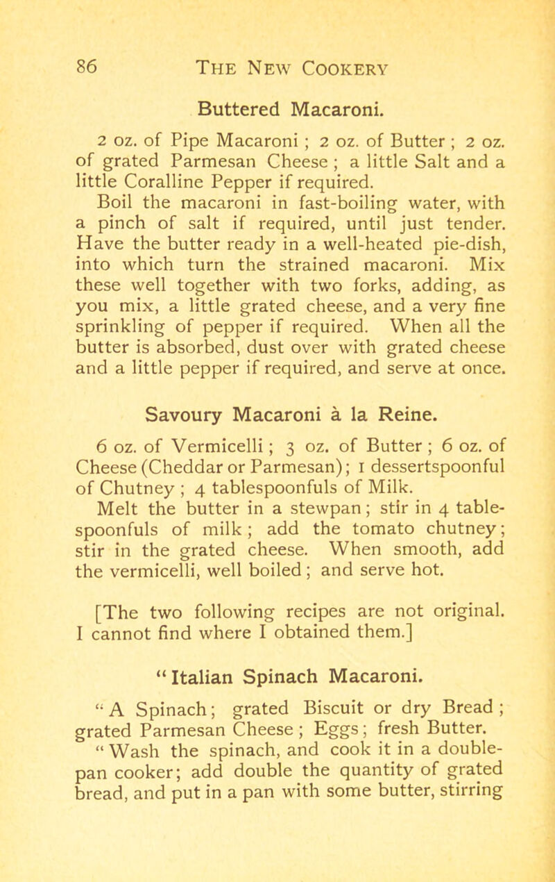 Buttered Macaroni. 2 oz. of Pipe Macaroni ; 2 oz. of Butter ; 2 oz. of grated Parmesan Cheese ; a little Salt and a little Coralline Pepper if required. Boil the macaroni in fast-boiling water, with a pinch of salt if required, until just tender. Have the butter ready in a well-heated pie-dish, into which turn the strained macaroni. Mix these well together with two forks, adding, as you mix, a little grated cheese, and a very fine sprinkling of pepper if required. When all the butter is absorbed, dust over with grated cheese and a little pepper if required, and serve at once. Savoury Macaroni a la Reine. 6 oz. of Vermicelli; 3 oz. of Butter ; 6 oz. of Cheese (Cheddar or Parmesan); i dessertspoonful of Chutney ; 4 tablespoonfuls of Milk. Melt the butter in a stewpan; stir in 4 table- spoonfuls of milk; add the tomato chutney; stir in the grated cheese. When smooth, add the vermicelli, well boiled; and serve hot. [The two following recipes are not original. I cannot find where I obtained them.] “Italian Spinach Macaroni. “ A Spinach; grated Biscuit or dry Bread ; grated Parmesan Cheese ; Eggs; fresh Butter. “ Wash the spinach, and cook it in a double- pan cooker; add double the quantity of grated bread, and put in a pan with some butter, stirring