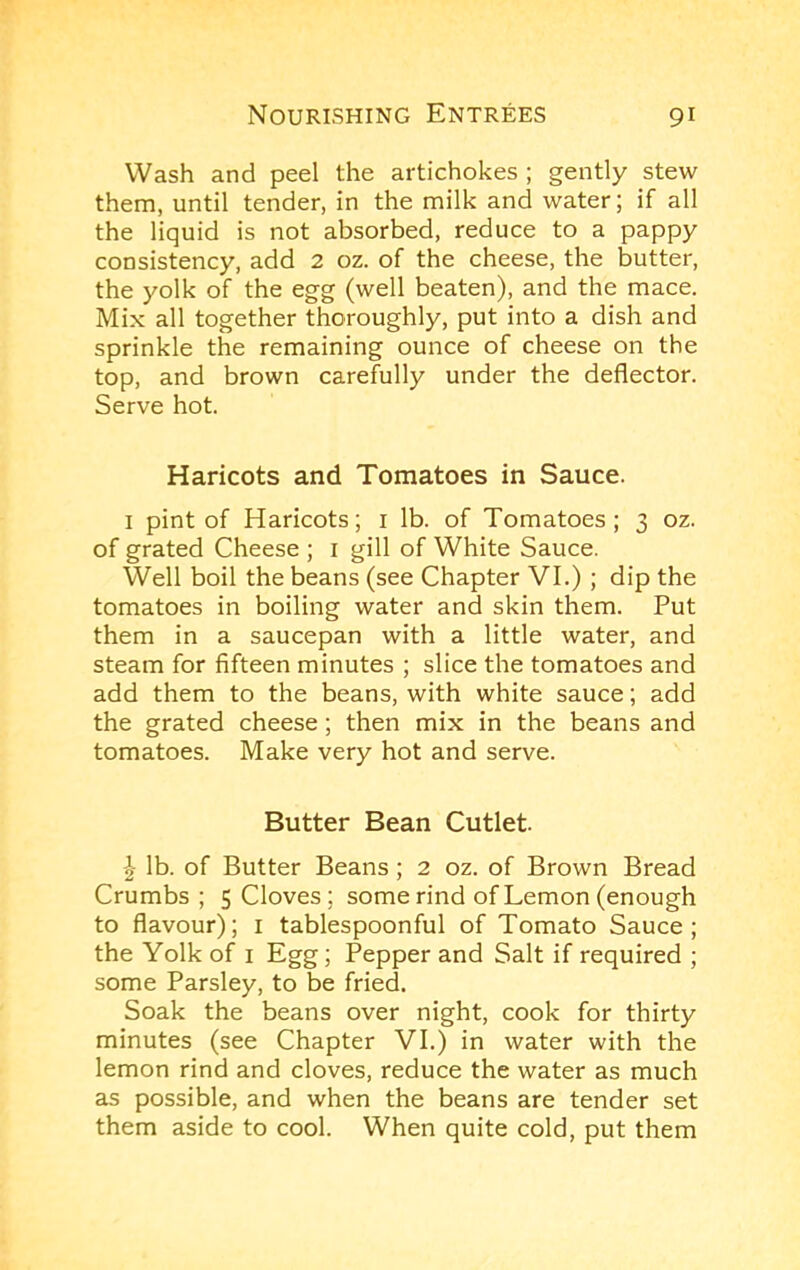 Wash and peel the artichokes ; gently stew them, until tender, in the milk and water; if all the liquid is not absorbed, reduce to a pappy consistency, add 2 oz. of the cheese, the butter, the yolk of the egg (well beaten), and the mace. Mix all together thoroughly, put into a dish and sprinkle the remaining ounce of cheese on the top, and brown carefully under the deflector. Serve hot. Haricots and Tomatoes in Sauce. I pint of Haricots; i lb. of Tomatoes; 3 oz. of grated Cheese ; i gill of White Sauce. Well boil the beans (see Chapter VI.) ; dip the tomatoes in boiling water and skin them. Put them in a saucepan with a little water, and steam for fifteen minutes ; slice the tomatoes and add them to the beans, with white sauce; add the grated cheese; then mix in the beans and tomatoes. Make very hot and serve. Butter Bean Cutlet. I lb. of Butter Beans; 2 oz. of Brown Bread Crumbs; 5 Cloves; some rind of Lemon (enough to flavour); i tablespoonful of Tomato Sauce; the Yolk of i Egg; Pepper and Salt if required ; some Parsley, to be fried. Soak the beans over night, cook for thirty minutes (see Chapter VI.) in water with the lemon rind and cloves, reduce the water as much as possible, and when the beans are tender set them aside to cool. When quite cold, put them