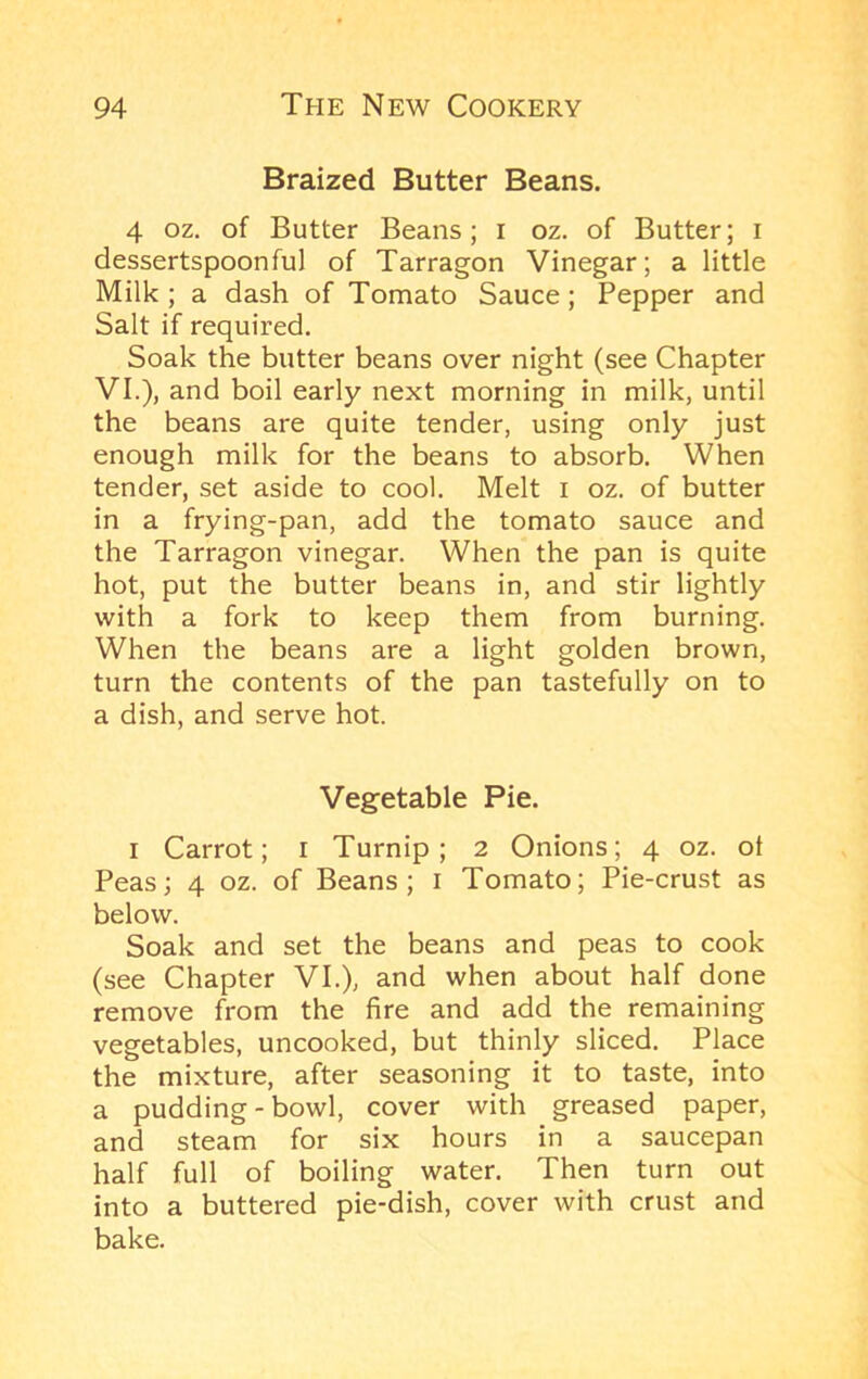 Braized Butter Beans. 4 oz. of Butter Beans; i oz. of Butter; i dessertspoonful of Tarragon Vinegar; a little Milk ; a dash of Tomato Sauce; Pepper and Salt if required. Soak the butter beans over night (see Chapter VI.), and boil early next morning in milk, until the beans are quite tender, using only just enough milk for the beans to absorb. When tender, set aside to cool. Melt i oz. of butter in a frying-pan, add the tomato sauce and the Tarragon vinegar. When the pan is quite hot, put the butter beans in, and stir lightly with a fork to keep them from burning. When the beans are a light golden brown, turn the contents of the pan tastefully on to a dish, and serve hot. Vegetable Pie. I Carrot; i Turnip; 2 Onions; 4 oz. ot Peas; 4 oz. of Beans; i Tomato; Pie-crust as below. Soak and set the beans and peas to cook (see Chapter VI.), and when about half done remove from the fire and add the remaining vegetables, uncooked, but thinly sliced. Place the mixture, after seasoning it to taste, into a pudding - bowl, cover with greased paper, and steam for six hours in a saucepan half full of boiling water. Then turn out into a buttered pie-dish, cover with crust and bake.