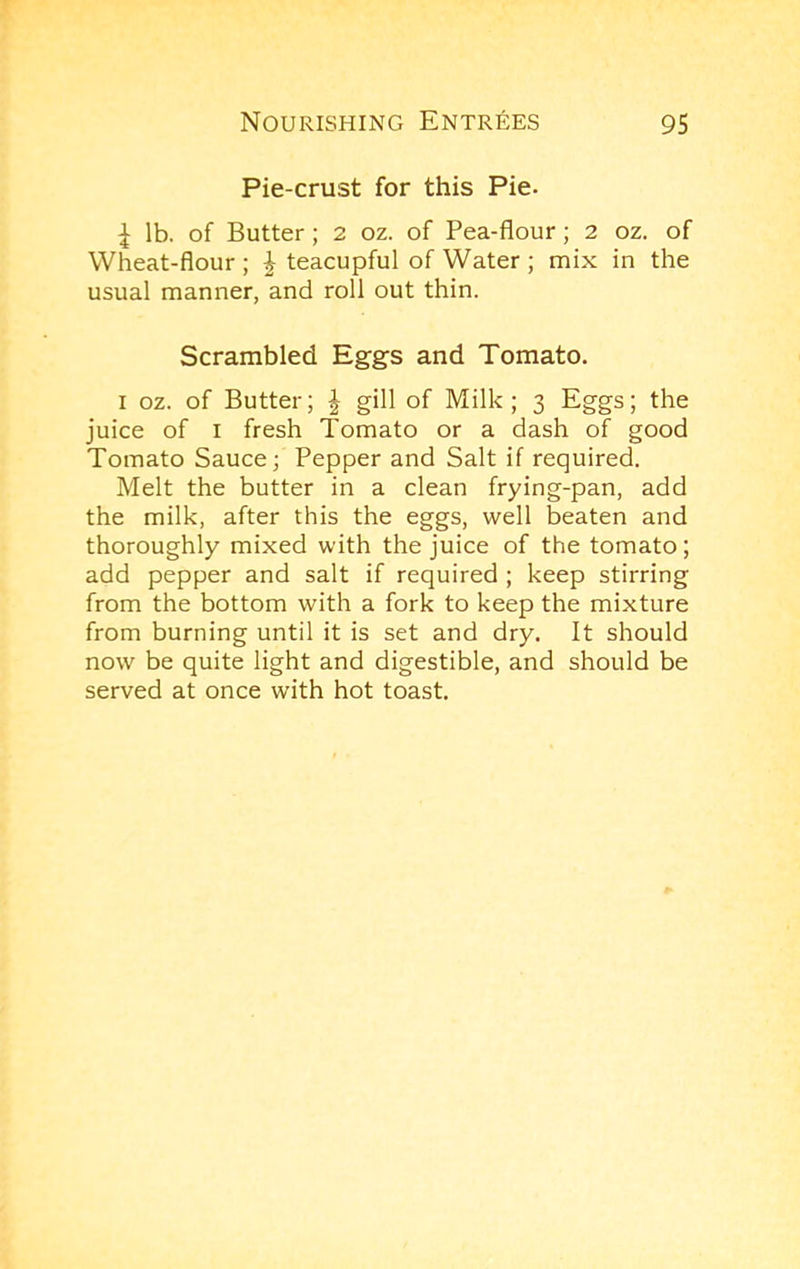 Pie-crust for this Pie. ^ lb. of Butter ; 2 oz. of Pea-flour; 2 oz. of Wheat-flour ; J teacupful of Water ; mix in the usual manner, and roll out thin. Scrambled Eggs and Tomato. I oz. of Butter; ^ gill of Milk; 3 Eggs; the juice of I fresh Tomato or a dash of good Tomato Sauce; Pepper and Salt if required. Melt the butter in a clean frying-pan, add the milk, after this the eggs, well beaten and thoroughly mixed with the juice of the tomato; add pepper and salt if required ; keep stirring from the bottom with a fork to keep the mixture from burning until it is set and dry. It should now be quite light and digestible, and should be served at once with hot toast.