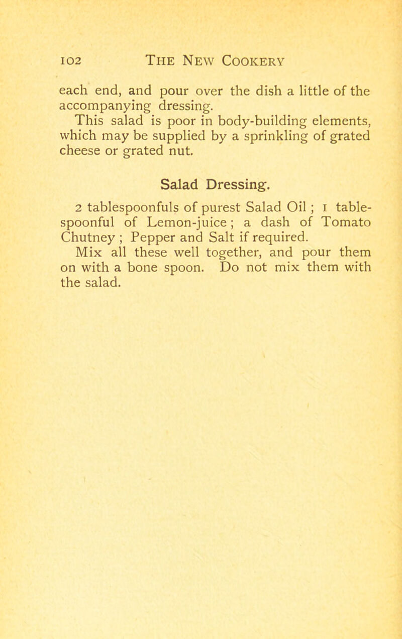 each end, and pour over the dish a little of the accompanying dressing. This salad is poor in body-building elements, which may be supplied by a sprinkling of grated cheese or grated nut Salad Dressing. 2 tablespoonfuls of purest Salad Oil; i table- spoonful of Lemon-juice; a dash of Tomato Chutney ; Pepper and Salt if required. Mix all these well together, and pour them on with a bone spoon. Do not mix them with the salad.