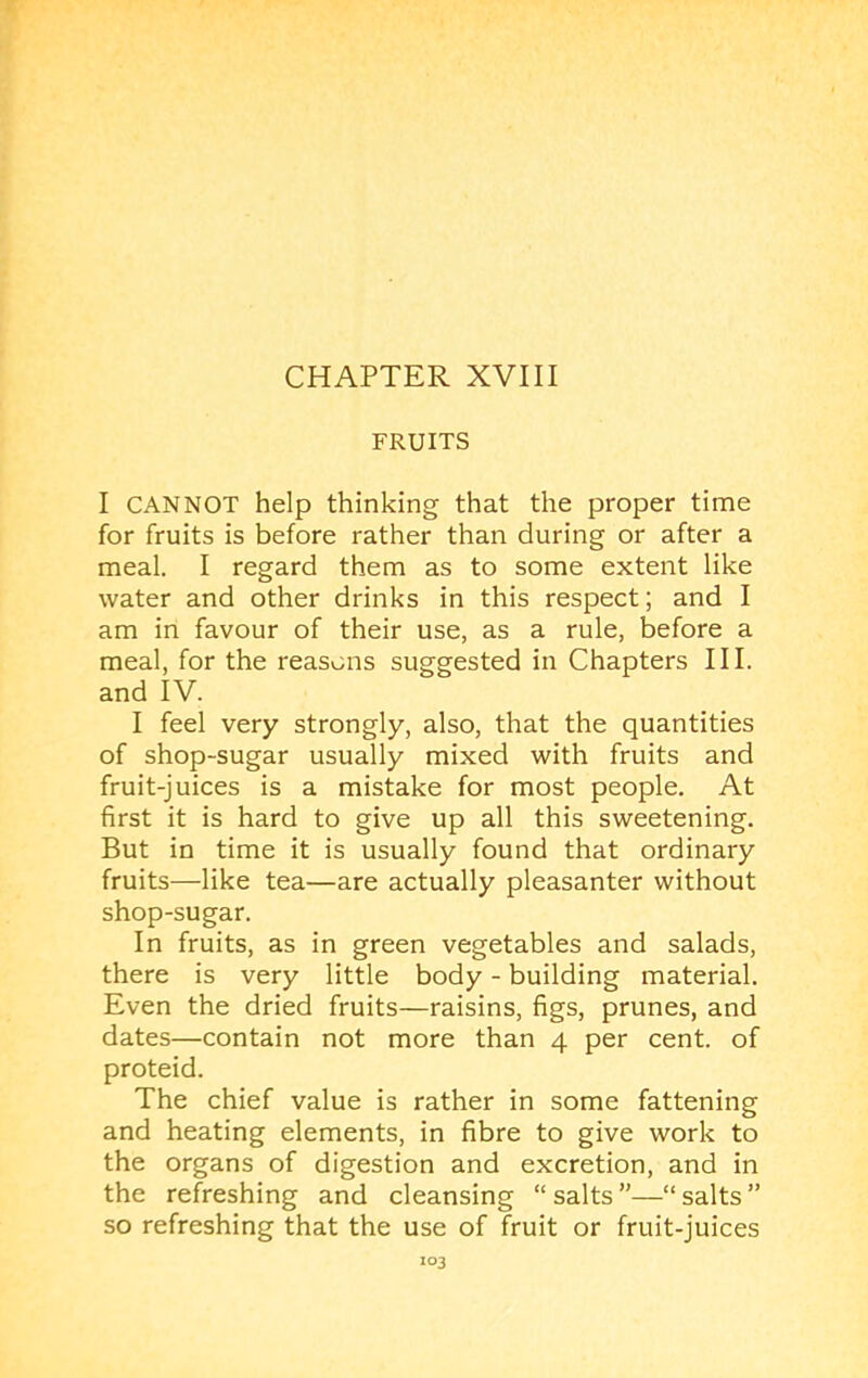 FRUITS I CANNOT help thinking that the proper time for fruits is before rather than during or after a meal. I regard them as to some extent like water and other drinks in this respect; and I am in favour of their use, as a rule, before a meal, for the reasons suggested in Chapters III. and IV. I feel very strongly, also, that the quantities of shop-sugar usually mixed with fruits and fruit-juices is a mistake for most people. At first it is hard to give up all this sweetening. But in time it is usually found that ordinary fruits—like tea—are actually pleasanter without shop-sugar. In fruits, as in green vegetables and salads, there is very little body - building material. Even the dried fruits—raisins, figs, prunes, and dates—contain not more than 4 per cent, of proteid. The chief value is rather in some fattening and heating elements, in fibre to give work to the organs of digestion and excretion, and in the refreshing and cleansing “ salts —“ salts ” so refreshing that the use of fruit or fruit-juices