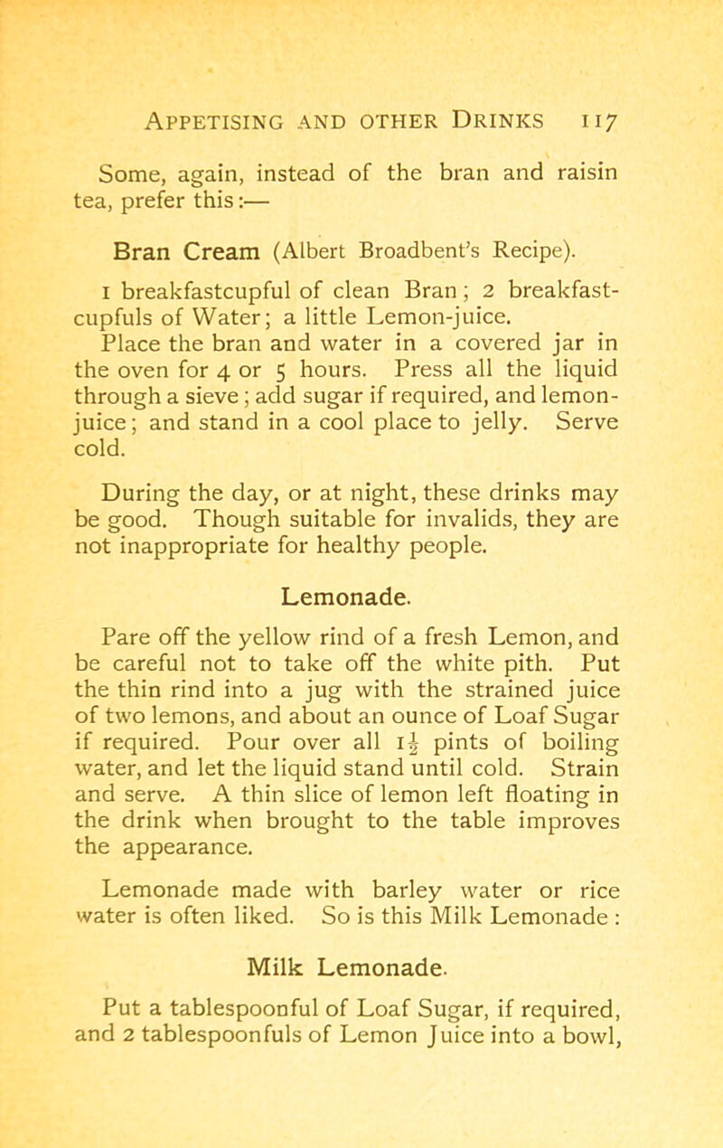 Some, again, instead of the bran and raisin tea, prefer this:— Bran Cream (Albert Broadbent’s Recipe). I breakfastcupful of clean Bran; 2 breakfast- cupfuls of Water; a little Lemon-juice. Place the bran and water in a covered jar in the oven for 4 or 5 hours. Press all the liquid through a sieve; add sugar if required, and lemon- juice; and stand in a cool place to jelly. Serve cold. During the day, or at night, these drinks may be good. Though suitable for invalids, they are not inappropriate for healthy people. Lemonade. Pare off the yellow rind of a fresh Lemon, and be careful not to take off the white pith. Put the thin rind into a jug with the strained juice of two lemons, and about an ounce of Loaf Sugar if required. Pour over all pints of boiling water, and let the liquid stand until cold. Strain and serve. A thin slice of lemon left floating in the drink when brought to the table improves the appearance. Lemonade made with barley water or rice water is often liked. So is this Milk Lemonade : Milk Lemonade. Put a tablespoonful of Loaf Sugar, if required, and 2 tablespoonfuls of Lemon Juice into a bowl.