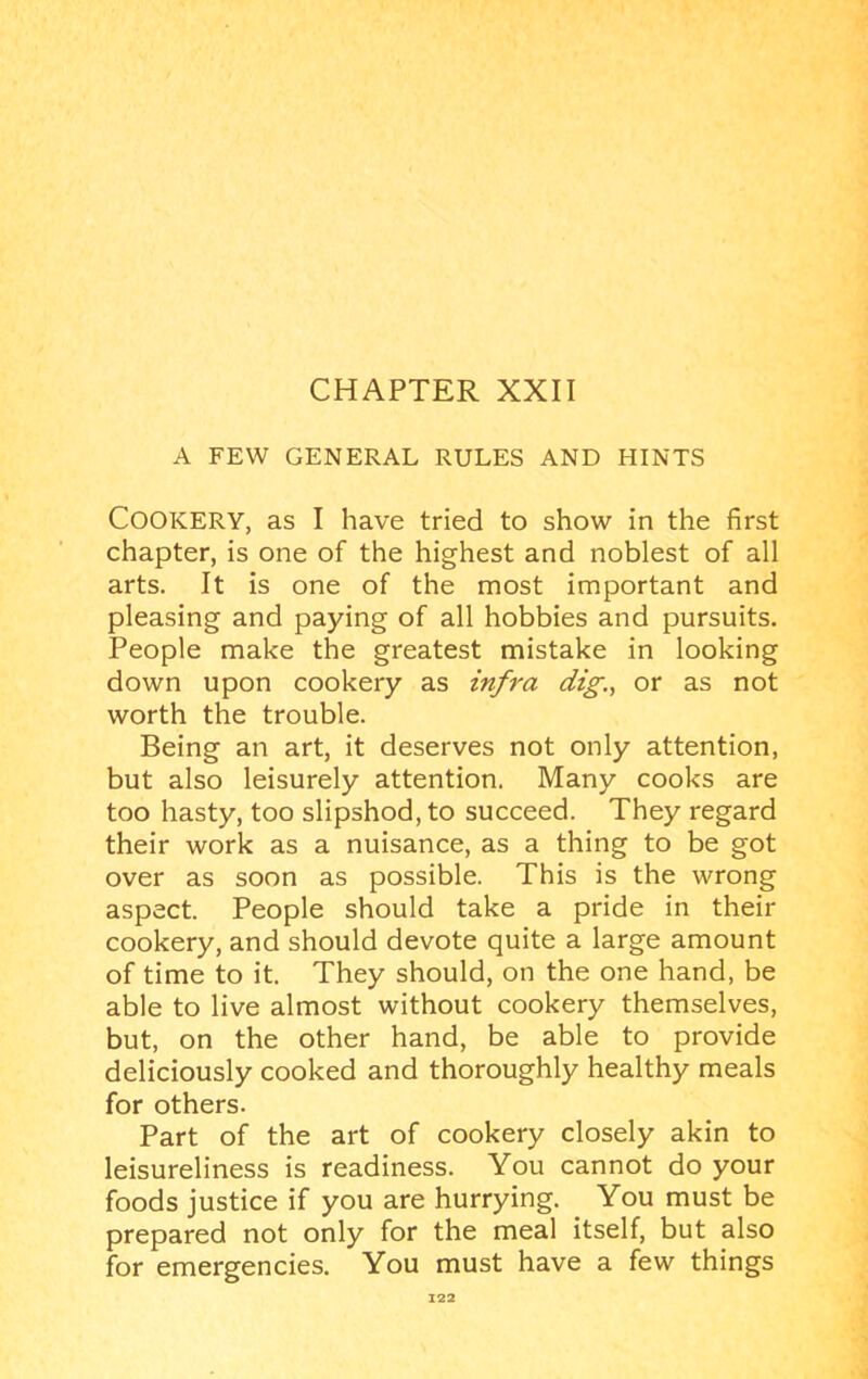 A FEW GENERAL RULES AND HINTS Cookery, as I have tried to show in the first chapter, is one of the highest and noblest of all arts. It is one of the most important and pleasing and paying of all hobbies and pursuits. People make the greatest mistake in looking down upon cookery as infra dig., or as not worth the trouble. Being an art, it deserves not only attention, but also leisurely attention. Many cooks are too hasty, too slipshod, to succeed. They regard their work as a nuisance, as a thing to be got over as soon as possible. This is the wrong aspect. People should take a pride in their cookery, and should devote quite a large amount of time to it. They should, on the one hand, be able to live almost without cookery themselves, but, on the other hand, be able to provide deliciously cooked and thoroughly healthy meals for others. Part of the art of cookery closely akin to leisureliness is readiness. You cannot do your foods justice if you are hurrying. You must be prepared not only for the meal itself, but also for emergencies. You must have a few things