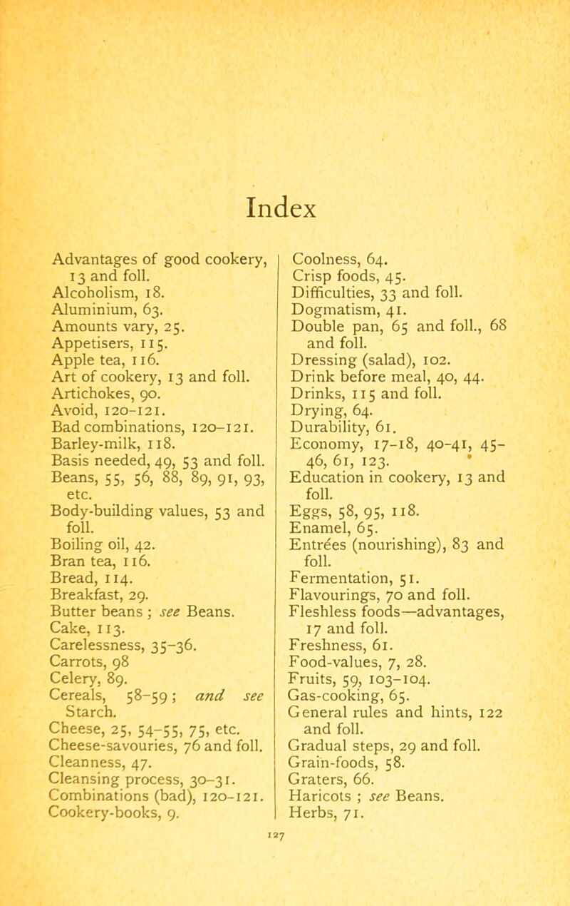 Index Advantages of good cookery, 13 and foil. Alcoholism, i8. Aluminium, 63. Amounts vary, 25. Appetisers, 115. Apple tea, 116. Art of cookery, 13 and foil. Artichokes, 90. Avoid, 120-121. Bad combinations, 120-121. Barley-milk, 118. Basis needed, 49, 53 and foil. Beans, 55, 56, 88, 89, 91, 93, etc. Body-building values, 53 and foil. Boiling oil, 42. Bran tea, 116. Bread, 114. Breakfast, 29. Butter beans ; see Beans. Cake, 113. Carelessness, 35-36. Carrots, 98 Celery, 89. Cereals, 58-59; and see Starch. Cheese, 25, 54-55, 75, etc. Cheese-savouries, 76 and foil. Cleanness, 47. Cleansing process, 30-31. Combinations (bad), 120-121. Cookery-books, 9, Coolness, 64. Crisp foods, 45. Difficulties, 33 and foil. Dogmatism, 41. Double pan, 65 and foil., 68 and foil. Dressing (salad), 102. Drink before meal, 40, 44. Drinks, 115 and foil. Drying, 64. Durability, 61. Economy, 17-18, 40-41, 45- 46, 61, 123. Education in cookery, 13 and foil. Eggs, 58, 95, 118. Enamel, 65. Entries (nourishing), 83 and foil. Fermentation, 51. Flavourings, 70 and foil. Fleshless foods—advantages, 17 and foil. Freshness, 61. Food-values, 7, 28. Fruits, 59, 103-104. Gas-cooking, 65. General rules and hints, 122 and foil. Gradual steps, 29 and foil. Grain-foods, 58. Graters, 66. Haricots ; see Beans. Herbs, 71.