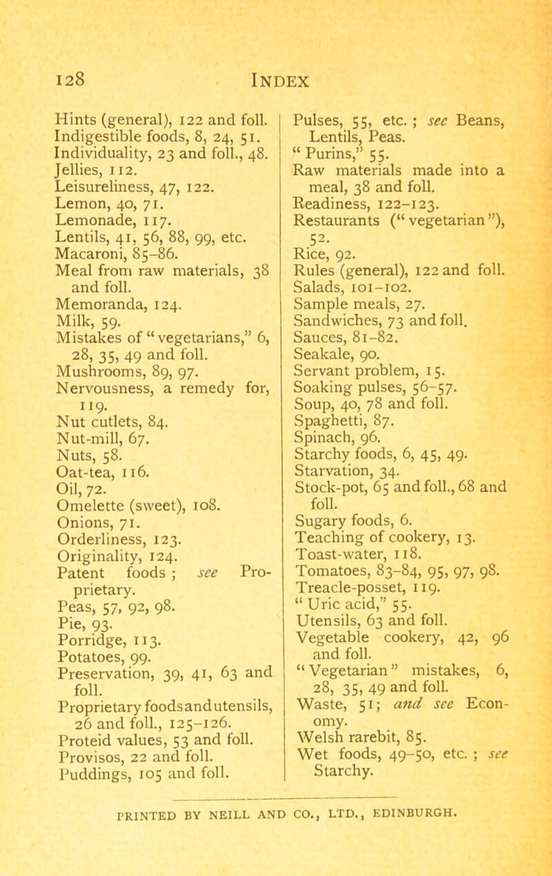 Hints (general), 122 and foil. Indigestible foods, 8, 24, 51. Individuality, 23 and foil., 48. Jellies, 112. Leisureliness, 47, 122. Lemon, 40, 71. Lemonade, 117. Lentils, 41, 56, 88, 99, etc. Macaroni, 85-86. Meal from raw materials, 38 and foil. Memoranda, 124. Milk, 59. Mistakes of “ vegetarians,” 6, 28, 35, 49 and foil. Mushrooms, 89, 97. Nervousness, a remedy for, 119. Nut cutlets, 84. Nut-mill, 67. Nuts, 58. Oat-tea, 116. Oil, 72. Omelette (sweet), 108. Onions, 71. Orderliness, 123. Originality, 124. Patent foods ; see Pro- prietary. Peas, 57, 92, 98. Pie, 93- Porridge, 113. Potatoes, 99. Preservation, 39, 41, 63 and foil. Proprietary foodsandutensils, 26 and foil., 125-126. Proteid values, 53 and foil. Provisos, 22 and foil. Puddings, 105 and foil. Pulses, 55, etc.; see Beans, Lentils, Peas. “ Purins,” 55. Raw materials made into a meal, 38 and foil. Readiness, 122-123. Restaurants (“ vegetarian ”), 52. Rice, 92. Rules (general), 122 and foil. Salads, 101-102. Sample meals, 27. Sandwiches, 73 and foil. Sauces, 81-82. Seakale, 90. Servant problem, 15. Soaking pulses, 56-57. Soup, 40, 78 and foil. Spaghetti, 87. Spinach, 96. Starchy foods, 6, 45, 49. Starvation, 34. Stock-pot, 65 and foil., 68 and foil. Sugary foods, 6. Teaching of cookery, 13. Toast-water, 118. Tomatoes, 83-84, 95, 97, 98. Treacle-posset, 119. “ Uric acid,” 55. Utensils, 63 and foil. Vegetable cookery, 42, 96 and foil. “ Vegetarian ” mistakes, 6, 28, 35, 49 and foil. Waste, 51; and see Econ- omy. Welsh rarebit, 85. Wet foods, 49-50, etc. ; see Starchy. PRINTED BY NEILL AND CO., LTD., EDINBURGH.