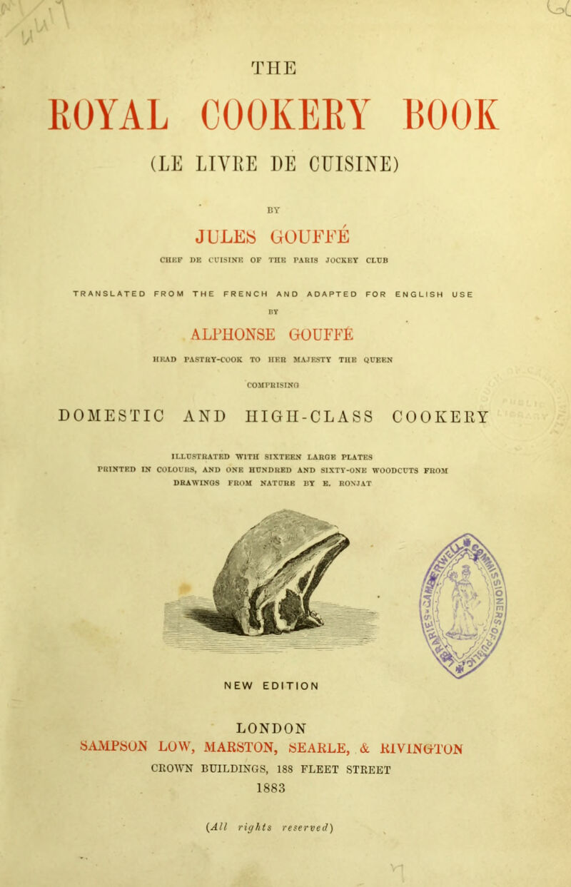 KOYAL COOKERY EOOK (LE LIVRE 1)E CUISINE) BY JULEiS UOUEEE CHKF DE CUISINE OF THE PARIS JOCKEY CLUB TRANSLATED FROM THE FRENCH AND ADAPTED FOR ENGLISH USE nv ALPHONSE GOUFFE HEAD PASTRY-COOK TO HER MAJESTY THE QUEEN COMPRISINO DOMESTIC AND IIIGII-CLASS COOKERY ILLUSTRATED 'WITH SIXTEEN LARGE PLATES PRINTED IN COLOURS, AND ONE HUNDRED AND SIXTV-ONE WOODCUTS FROM DRAWINGS FROM NATURE BY B. RONJAT NEW EDITION LONDON SAMPSON LOW, MARSTON, SEAKLE, & KlViNOTON CROAVN BUILDINGS, 188 FLEET STREET 1883 {All rights reserved)
