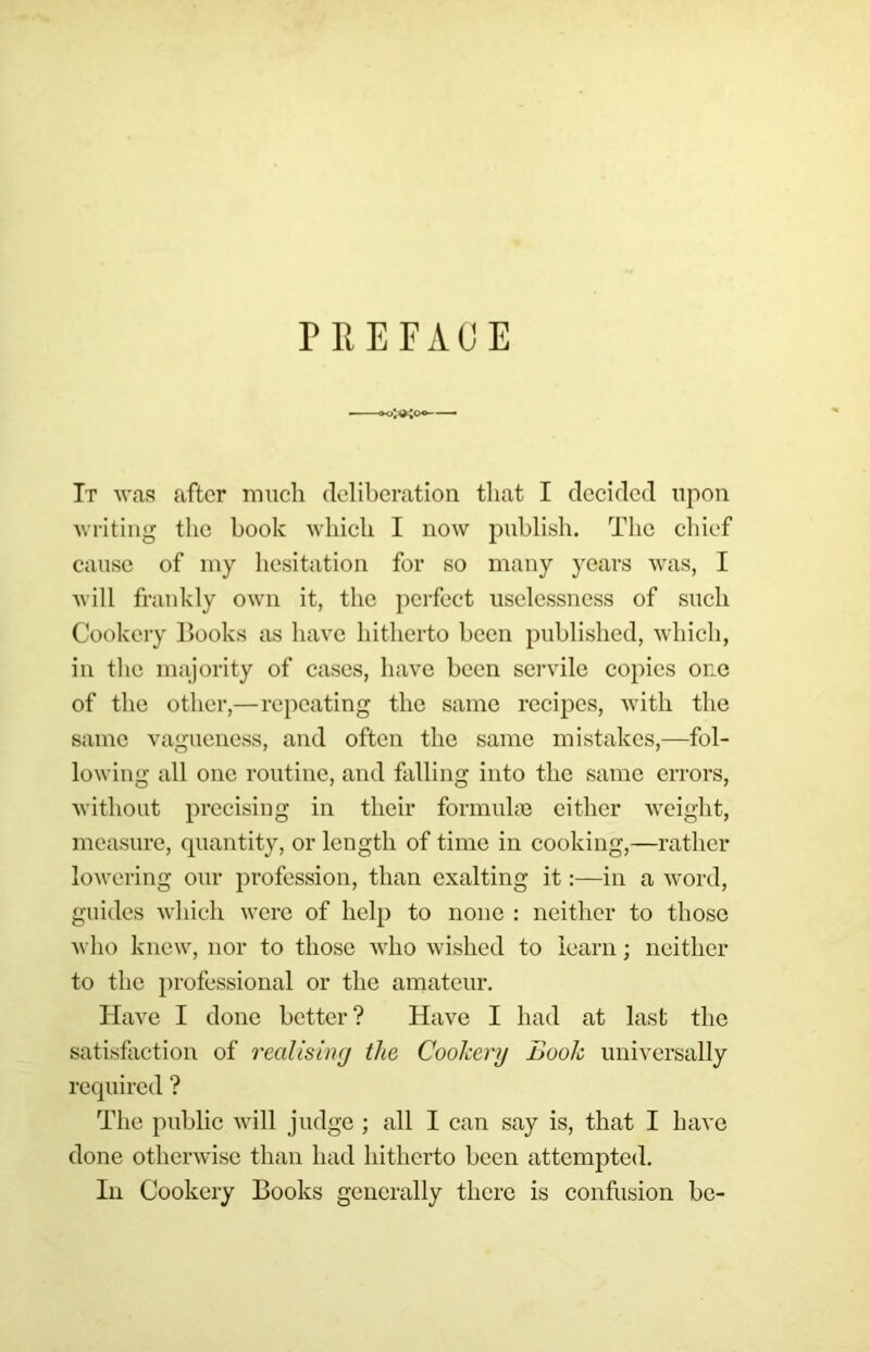 PREFACE It WfiR after miicli (Iclibcration that I decided upon ^vl•iting the book wliicb I now publish. The chief cause of iny hesitation for so many years was, I will frankly own it, the pcifect uselessness of such Cookery Hooks as have hitherto been published, which, ill the majority of cases, have been servile copies one of the other,—repeating the same recipes, with the same vagueness, and often the same mistakes,—fol- lowing all one routine, and falling into the same errors, Avithout precising in their formuhe cither weight, measure, quantity, or length of time in cooking,—rather lowering our profession, than exalting it:—in a word, guides which were of help to none : neither to those A\ ho knew, nor to those avIio wished to learn; neither to the professional or the amateur. Have I done better? Have I had at last the satisfaction of reallsiiKj the Cookery Look universally required ? The public will judge ; all I can say is, that I have done otherwise than had hitherto been attempted. Ill Cookery Books generally there is confusion be-