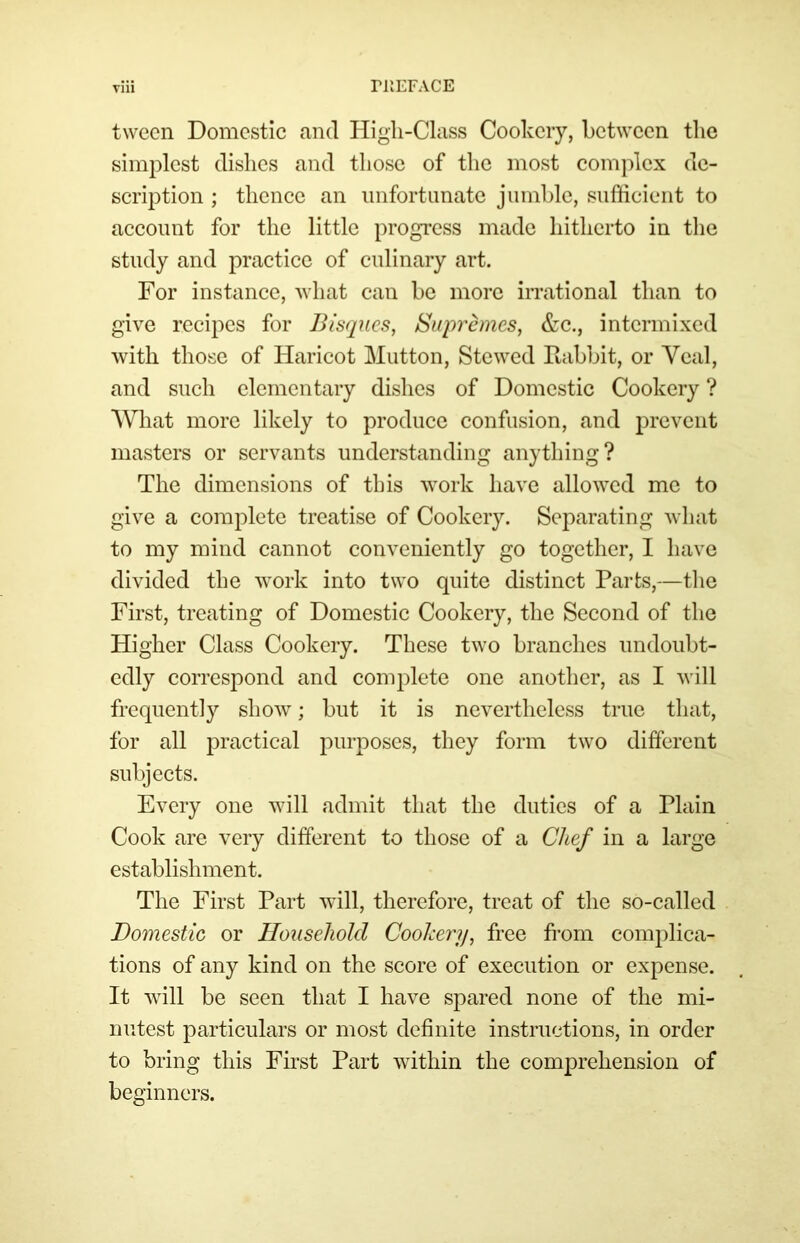 ri'iEFACE Tiii tween Domestic and Higli-Class Cookery, between tlic simplest dishes and those of the most complex de- scription ; thence an unfortunate jumhlc, sufficient to account for the little progress made hitherto in the study and practice of culinary art. For instance, Avhat can he more irrational than to give recipes for Bisques, Supremes, &c., intermixed with those of Haricot Mutton, Stewed Rabbit, or Veal, and such elementary dishes of Domestic Cookery ? AVhat more likely to produce confusion, and prevent masters or servants understanding anything? The dimensions of this work have allowed me to give a complete treatise of Cookery. Separating what to my mind cannot conveniently go together, I have divided the work into two quite distinct Parts,—tlic First, treating of Domestic Cookery, the Second of the Higher Class Cookery. These two branches undoubt- edly correspond and complete one another, as I will frequently show; but it is nevertheless true that, for all 23ractical purj^oscs, they form two different subjects. Every one will admit that the duties of a Plain Cook are very different to those of a Chef in a large establishment. The First Part will, therefore, treat of the so-called Domestic or Household Coohery, free from comjilica- tions of any kind on the score of execution or expense. It will be seen that I have spared none of the mi- nutest particulars or most definite instructions, in order to bring this First Part within the comprehension of beginners.