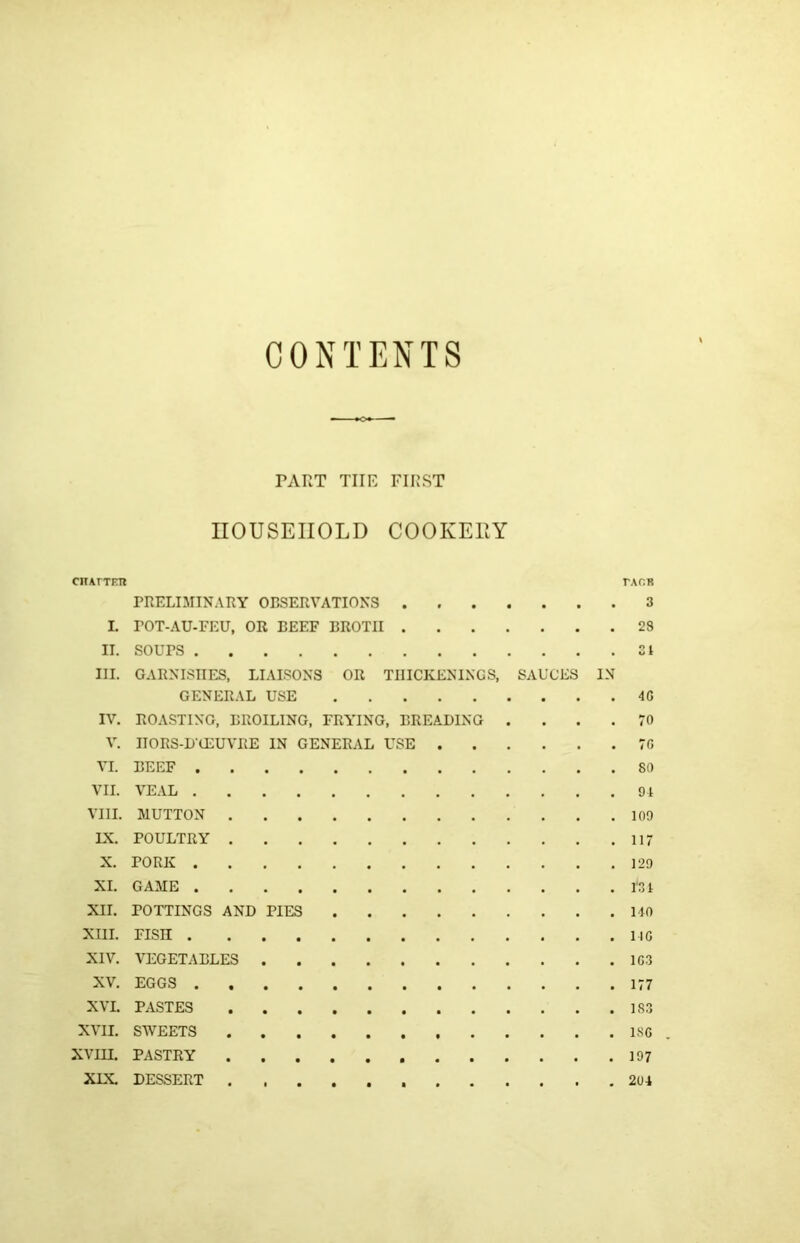 CONTENTS TART THE FIRST HOUSEHOLD COOKEUY CltArTETl TAOK PRELIMINARY OBSERVATIONS 3 I. rOT-AU-FEU, OR BEEF BROTH 23 II. SOUPS SI III. GARNISHES, LIAISONS OR THICKENINGS, SAUCES IN GENERAL USE 4G IV. ROASTING, BROILING, FRYING, BREADING .... 70 V. HORS-DCEUVRE IN GENERAL USE 7G VI. BEEF 80 VII. VEAL 94 VIII. MUTTON 109 LX. POULTRY 117 X. PORK 129 XL GAME m XII. POTTINGS AND PIES 140 XIII. FISH 140 XIV. VEGETABLES 1G3 XV. EGGS 177 XVI. PASTES 18.3 XVII. SWEETS 18C . XVm. PASTRY 197