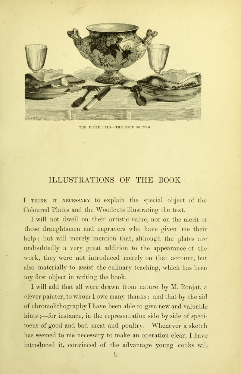THE TABLE lAID—THK SOUP SKkVKI) ILLUSTRATIONS OF THE BOOK I THINK IT NECESSAUY to explain the special object of tlic Coloured Plates and the Woodcuts illustrating the text. I will not dwell on their artistic value, nor on the merit ol' those draughtsmen and engravers who have given me their help ; but will merely mention that, although the plates are undoubtedly a very great addition to the appearance of the work, they were not introduced merely on that account, but also materially to assist the culinary teaching, which has been my first object in writing the book. I will add that all were drawn from nature by M. Ronjat, a clever painter, to whom I owe man}^ thanks ; and that by the aid of chromolithography I have been able to give new and valuable hints ;—for instance, in the representation side by side of speci- mens of good and bad meat and poultry. Whenever a sketch has seemed to me necessary to make an operation clear, I have introduced it, convinced of the advantage young cooks will b