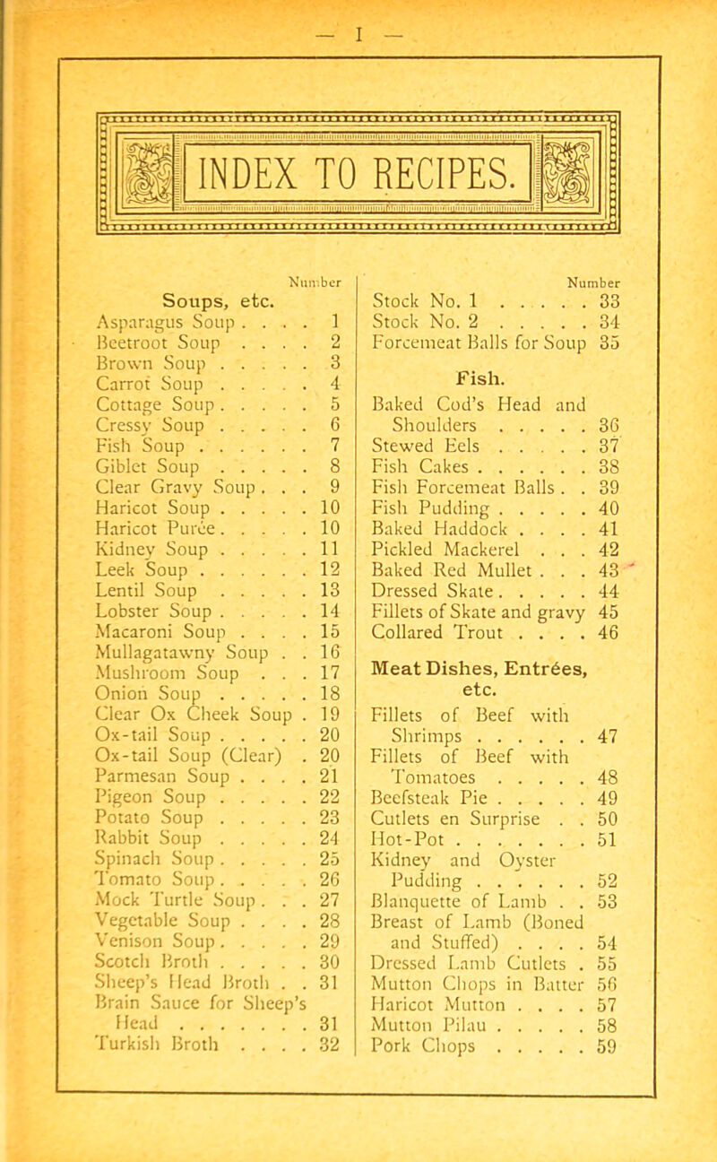 Number Soups, etc. Asparagus Soup .... 1 Beetroot Soup .... 2 Brown Soup 3 Carrot Soup 4 Cottage Soup 5 Cressy Soup 6 Fish Soup 7 Giblet Soup 8 Clear Gravy Soup ... 9 Haricot Soup 10 Haricot Puree 10 Kidney Soup 11 Leek Soup 12 Lentil Soup 13 Lobster Soup 14 Macaroni Soup .... 15 Mullagatawny Soup . .16 Mushroom Soup ... 17 Onion Soup 18 Clear Ox Cheek Soup . 19 Ox-tail Soup 20 Ox-tail Soup (Clear) . 20 Parmesan Soup .... 21 Pigeon Soup 22 Potato Soup 23 Rabbit Soup 24 Spinach Soup 25 Tomato Soup 26 Mock Turtle Soup... 27 Vegetable Soup .... 28 Venison Soup 29 Scotch Broth 30 Sheep’s Head Broth . . 31 Brain Sauce for Sheep’s Head 31 Turkish Broth .... 32 Number Stock No. 1 33 Stock No. 2 34 Forcemeat Balls for Soup 35 Fish. Baked Cod’s Head and Shoulders 36 Stewed Eels 37 Fish Cakes 38 Fish Forcemeat Balls . . 39 Fish Pudding 40 Baked Haddock .... 41 Pickled Mackerel ... 42 Baked Red Mullet . . . 43 ' Dressed Skate 44 Fillets of Skate and gravy 45 Collared Trout .... 46 Meat Dishes, Entries, etc. Fillets of Beef with Shrimps 47 Fillets of Beef with Tomatoes 48 Beefsteak Pie 49 Cutlets en Surprise . . 50 Hot-Pot 51 Kidney and Oyster Pudding 52 Blanquette of Lamb . . 53 Breast of Lamb (Boned and Stuffed) .... 54 Dressed Lamb Cutlets . 55 Mutton Chops in Batter 56 Haricot Mutton .... 57 Mutton Pilau 58 Pork Chops 59