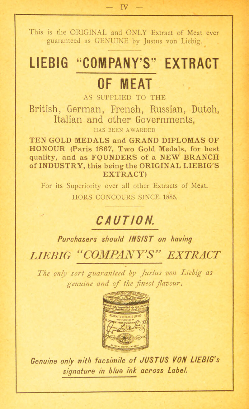 This is the ORIGINAL and ONLY Extract of Meat ever guaranteed as GENUINE by Justus von Liebig. LIEBIG “COMPANY’S” EXTRACT OF MEAT AS SUPPLIED TO THE British, German, French, Russian, Dutch, Italian and other Governments, TEN GOLD MEDALS and GRAND DIPLOMAS OF HONOUR (Paris 1867, Two Gold Medals, for best quality, and as FOUNDERS of a NEW BRANCH of INDUSTRY, this being the ORIGINAL LIEBIG’S EXTRACT) For its Superiority over all other Extracts of Meat. IIORS CONCOURS SINCE 1885. Genuine only with facsimile of JUSTUS If ON LIEBIG’s signature in blue ink across Label. HAS BEEN AWARDED