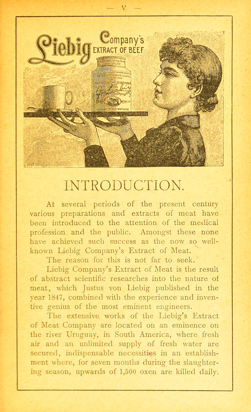 INTRODUCTION. At several periods of the present century various preparations and extracts of meat have been introduced to the attention of the medical profession and the public. Amongst these none have achieved such success as the now so well- known Liebig Company’s Extract of bleat. The reason for this is not far to seek. Liebig Company’s Extract of Meat is the result of abstract scientific researches into the nature of meat, which Justus von Liebig published in the year 1847, combined with the experience and inven- tive genius of the most eminent engineers. The extensive works of the Liebig’s Extract of Meat Company are located on an eminence on the river Uruguay, in South America, where fresh air and an unlimited supply of fresh water are secured, indispensable necessities in an establish- ment where, for seven months during the slaughter- ing season, upwards of 1,500 oxen are killed daily.