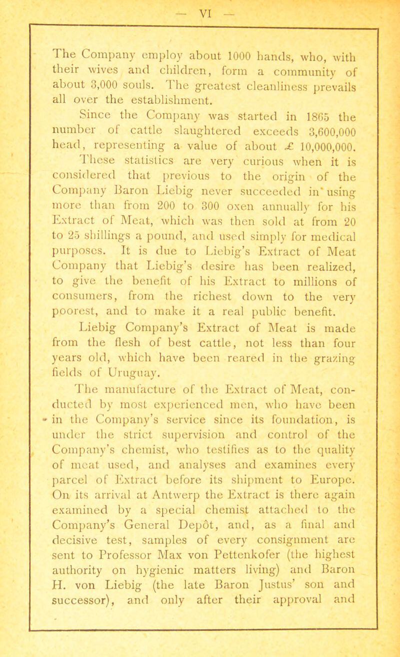 The Company employ about 1000 hands, who, with their wives and children, form a community of about 3,000 souls. The greatest cleanliness prevails all over the establishment. Since the Company was started in 18G5 the number of cattle slaughtered exceeds 3,600,000 head, representing a value of about £ 10,000,000. These statistics are very curious when it is considered that previous to the origin of the Company Baron Liebig never succeeded in* using more than from 200 to 300 oxen annually for his Extract of Meat, which was then sold at from 20 to 25 shillings a pound, and used simply for medical purposes. It is due to Liebig’s Extract of Meat Company that Liebig’s desire has been realized, to give the benefit of his Extract to millions of consumers, from the richest down to the very poorest, and to make it a real public benefit. Liebig Company’s Extract of Meat is made from the flesh of best cattle, not less than four years old, which have been reared in the grazing fields of Uruguay. The manufacture of the Extract of Meat, con- ducted by most experienced men, who have been * in the Company’s service since its foundation, is under the strict supervision and control of the Company’s chemist, who testifies as to the quality of meat used, and analyses and examines every parcel of Extract before its shipment to Europe. On its arrival at Antwerp the Extract is there again examined by a special chemist attached to the Company’s General Depdt, and, as a final and decisive test, samples of every consignment are sent to Professor Max von Pettenkofer (the highest authority on hygienic matters living) and Baron H. von Liebig (the late Baron Justus’ son and successor), and only after their approval and