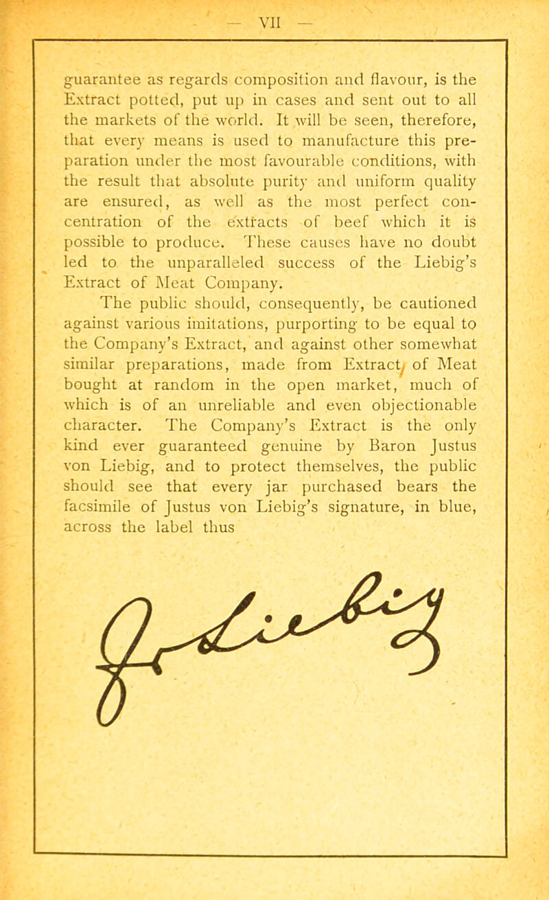 guarantee as regards composition and flavour, is the Extract potted, put up in cases and sent out to all the markets of the world. It will be seen, therefore, that every means is used to manufacture this pre- paration under the most favourable conditions, with the result that absolute purity and uniform quality are ensured, as well as the most perfect con- centration of the extracts of beef which it is possible to produce. These causes have no doubt led to the unparalleled success of the Liebig’s Extract of Meat Company. The public should, consequently, be cautioned against various imitations, purporting to be equal to the Company’s Extract, and against other somewhat similar preparations, made from Extract, of Meat bought at random in the open market, much of which is of an unreliable and even objectionable character. The Company’s Extract is the only kind ever guaranteed genuine by Baron Justus von Liebig, and to protect themselves, the public should see that every jar purchased bears the facsimile of Justus von Liebig’s signature, in blue, across the label thus