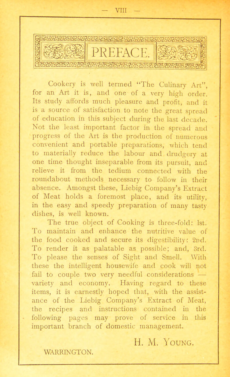 Cookery is well termed “The Culinary Art”, for an Art it is, and one of a very high order. Its study affords much pleasure and profit, and it is a source of satisfaction to note the great spread of education in this subject during the last decade. Not the least important factor in the spread and progress of the Art is the production of numerous convenient and portable preparations, which tend to materially reduce the labour and drudgery at one time thought inseparable from its pursuit, and relieve it from the tedium connected with the roundabout methods necessary to follow in their absence. Amongst these, Liebig Company’s Extract of Meat holds a foremost place, and its utility, in the easy and speedy preparation of many tasty dishes, is well known. The true object of Cooking is three-fold: 1st. To maintain and enhance the nutritive value of the food cooked and secure its digestibility: 2nd. To render it as palatable as possible; and, 3rd. To please the senses of Sight and Smell. With these the intelligent housewife and cook will not fail to couple two very needful considerations — variety and economy. Having regard to these items, it is earnestly hoped that, with the assist- ance of the Liebig Company’s Extract of Meat, the recipes and instructions contained in the following pages may prove of service in this important branch of domestic management. WARRINGTON. H. M. Young.