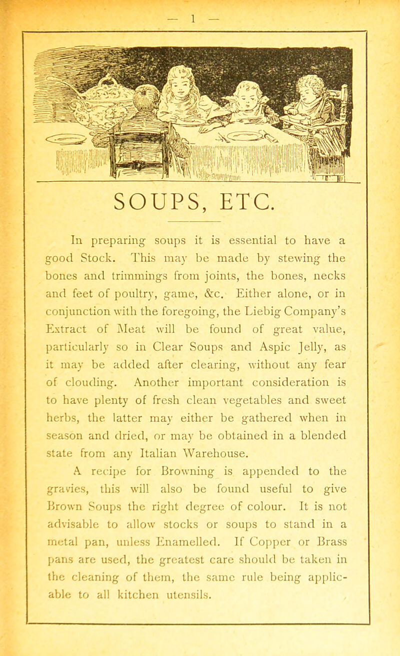 SOUPS, ETC. In preparing soups it is essential to have a good Stock. This may be made by stewing the bones and trimmings from joints, the bones, necks and feet of poultry, game, &c. Either alone, or in conjunction with the foregoing, the Liebig Company’s Extract of Meat will be found of great value, particularly so in Clear Soups and Aspic Jelly, as it may be added after clearing, without any fear of clouding. Another important consideration is to have plenty of fresh clean vegetables and sweet herbs, the latter may either be gathered when in season and dried, or may be obtained in a blended state from any Italian Warehouse. A recipe for Browning is appended to the gravies, this will also be found useful to give Brown Soups the right degree of colour. It is not advisable to allow stocks or soups to stand in a metal pan, unless Enamelled. If Copper or Brass pans are used, the greatest care should be taken in the cleaning of them, the same rule being applic- able to all kitchen utensils.