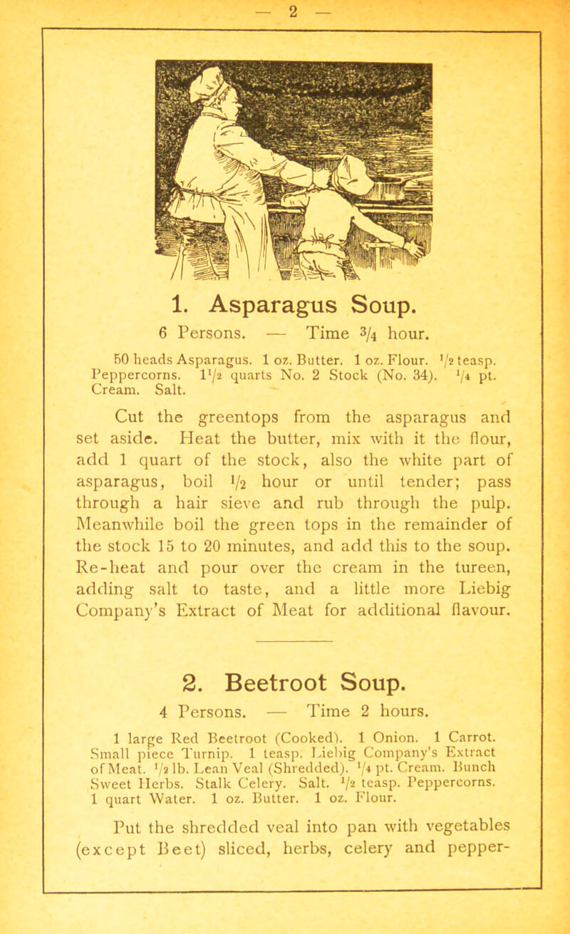 1. Asparagus Soup. 6 Persons. — Time 3/4 hour. 50 heads Asparagus. 1 oz. Butter. 1 oz. Flour. '/* teasp. Peppercorns, l'/a quarts No. 2 Stock (No. 34). '/4 pt. Cream. Salt. Cut the greentops from the asparagus and set aside. Heat the butter, mix with it the flour, add 1 quart of the stock, also the white part of asparagus, boil 1/2 hour or until tender; pass through a hair sieve and rub through the pulp. Meanwhile boil the green tops in the remainder of the stock 15 to 20 minutes, and add this to the soup. Re-heat and pour over the cream in the tureen, adding salt to taste, and a little more Liebig Company’s Extract of Meat for additional flavour. 2. Beetroot Soup. 4 Persons. — Time 2 hours. 1 large Red Beetroot (Cooked). 1 Onion. 1 Carrot. Small piece Turnip. 1 teasp. Liebig Company’s Extract of Meat. 1/i lb. Lean Veal (Shredded). */* pt. Cream. Bunch Sweet Herbs. Stalk Celery. Salt. V2 teasp. Peppercorns. 1 quart Water. 1 oz. Butter. 1 oz. Flour. Put the shredded veal into pan with vegetables (except Beet) sliced, herbs, celery and pepper-