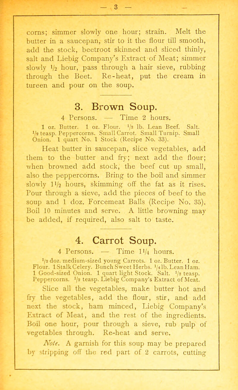 corns; simmer slowly one hour; strain. Melt the butter in a saucepan, stir to it the flour till smooth, add the stock, beetroot skinned and sliced thinly, salt and Liebig Company’s Extract of Meat; simmer slowly t/2 hour, pass through a hair sieve, rubbing through the Beet. Re-heat, put the cream in tureen and pour on the soup. 3. Brown Soup. 4 Persons. — Time 2 hours. 1 oz. Butter. 1 oz. Flour. J/2 lb. Lean Beef. Salt. ijt teasp. Peppercorns. Small Carrot. Small Turnip. Small Onion. 1 quart No. 1 Stock (Recipe No. 33). Heat butter in saucepan, slice vegetables, add them to the butter and fry; next add the flour; when browned add stock, the beef cut up small, also the peppercorns. Bring to the boil and simmer slowly H/2 hours, skimming off the fat as it rises. Pour through a sieve, add the pieces of beef to the soup and 1 doz. Forcemeat Balls (Recipe No. 35). Boil 10 minutes and serve. A little browning may be added, if required, also salt to taste. 4. Carrot Soup. 4 Persons. — Time 11/4 hours. J/2 doz. medium-sized young Carrots. 1 oz. Butter. 1 oz. Flour. IStalkCelery. Bunch Sweet Herbs, ^ilb. Lean Ham. 1 Good-sized Onion. 1 quart light Stock. Salt. */2 teasp. Peppercorns. */2 teasp. Liebig Company’s Extract of Meat. Slice all the vegetables, make butter hot and fry the vegetables, add the flour, stir, and add next the stock, ham minced, Liebig Company’s Extract of Meat, and the rest of the ingredients. Boil one hour, pour through a sieve, rub pulp of vegetables through. Re-heat and serve. Note. A garnish for this soup may be prepared by stripping off the red part of 2 carrots, cutting