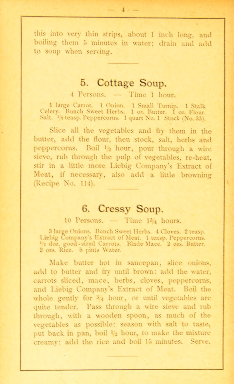 this into very thin strips, about 1 huh long, am! boiling them minutes in water; drain and add U-1 soup when serving. 5. Cottage Soup. 4 Persons. — Time 1 hour. t large Carrot, t Onion. I Small Turnip. 1 Stalk Celery. Hunch Sweet Herbs. 1 or. Rutter. 1 n. Flour. Suit 1 »to.tsp. Peppercorns. 1 quart No. I Stock i No. S3). Slice all the vegetables and fry them in the butter, add the flour, then stock, salt, herbs and peppercorns. Hoil 1 ■> hour, pour through a wire sieve, rub through the pulp of vegetables, re-heat, stir in a little more Liebig Company’s Extract of Meat, it necessary, also add a little browning ^Recipe No. 114k 6. Cressy Soup. 10 IVjtsous. — Time P * hours. o large Onions Punch Sweet Herbs 4 Cloves. - te.isp 1 iebig v omrany’s Fxtract of Meat. 1 le.xsp Peppercorns. 1 i do: gvxxl -sired Carrots, blade Mace. 2 ois. Butter. 2 cos. Rice. f> pints \\ ater. Make butter hot in saucepan, slice onions, add to butter anil fry until brown; add the water, carrots sliced, mace, herbs, cloves, peppercorns, and l.iebig Company's Extract of Meat, lloil the whole gently for hour, or until vegetables are quite tender. Pass through a wire sieve and rub through, with a wooden spoon, as much of the vegetables as possible: season with salt to taste, put back iu pan. boil 1 a hour, to make the mixture creamy: add the rice and boil 15 minutes. Sene.