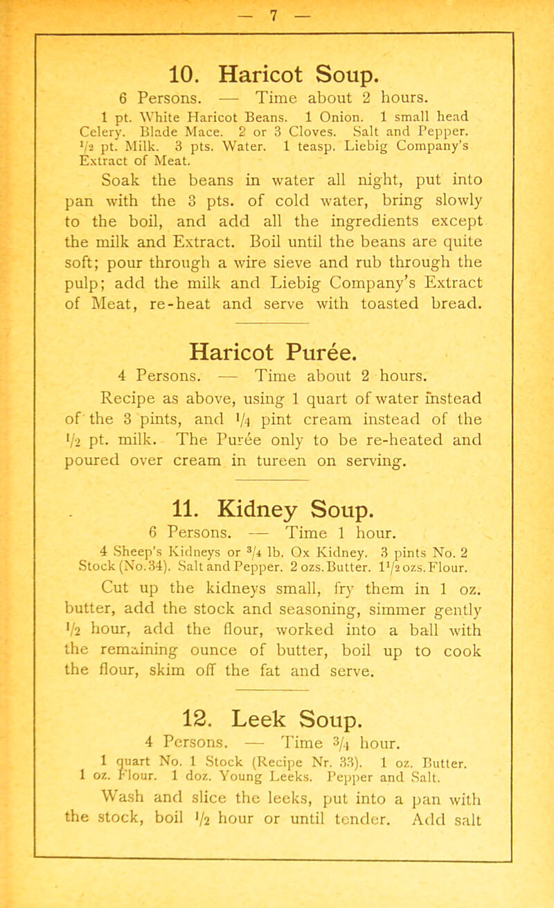 10. Haricot Soup. 6 Persons. — Time about 2 hours. 1 pt. White Haricot Beans. 1 Onion. 1 small head Celery. Blade Mace. 2 or 3 Cloves. Salt and Pepper. l/a pt. Milk. 3 pts. Water. 1 teasp. Liebig Company’s Extract of Meat. Soak the beans in water all night, put into pan with the 3 pts. of cold water, bring slowly to the boil, and add all the ingredients except the milk and Extract. Boil until the beans are quite soft; pour through a wire sieve and rub through the pulp; add the milk and Liebig Company’s Extract of Meat, re-heat and serve with toasted bread. Haricot Puree. 4 Persons. — Time about 2 hours. Recipe as above, using 1 quart of water instead of the 3 pints, and >/■! pint cream instead of the */*2 pt. milk. The Puree only to be re-heated and poured over cream in tureen on serving. 11. Kidney Soup. 6 Persons. •— Time 1 hour. 4 Sheep’s Kidneys or 3/i lb. Ox Kidney. 3 pints No. 2 Stock (No. 34). Salt and Pepper. 2 ozs. Butter. 14/2 ozs. Flour. Cut up the kidneys small, fry them in 1 oz. butter, add the stock and seasoning, simmer gently •/2 hour, add the flour, worked into a ball with the remaining ounce of butter, boil up to cook the flour, skim off the fat and serve. 12. Leek Soup. 4 Persons, — Time 3/-i hour. 1 quart No. 1 Stock (Recipe Nr. 33). 1 oz. Butter. 1 oz. Flour. 1 doz. Young Leeks. Pepper and Salt. Wash and slice the leeks, put into a pan with the stock, boil 1/2 hour or until tender. Add salt
