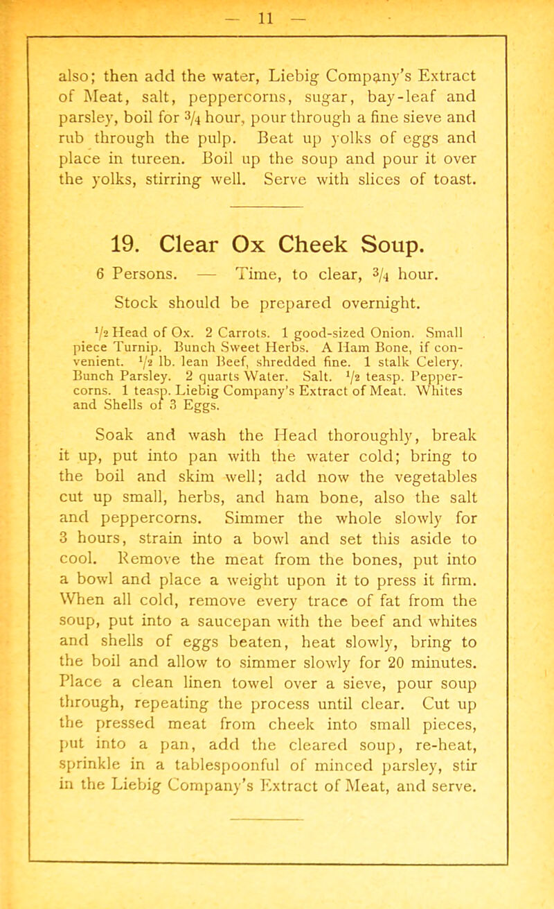 also; then add the water, Liebig Company’s Extract of Meat, salt, peppercorns, sugar, bay-leaf and parsley, boil for 3/4 hour, pour through a fine sieve and rub through the pulp. Beat up yolks of eggs and place in tureen. Boil up the soup and pour it over the yolks, stirring well. Serve with slices of toast. 19. Clear Ox Cheek Soup. 6 Persons. — Time, to clear, 3/4 hour. Stock should be prepared overnight. */2 Head of Ox. 2 Carrots. 1 good-sized Onion. Small piece Turnip. Bunch Sweet Herbs. A Ham Bone, if con- venient. !/2 lb- lean Beef, shredded fine. 1 stalk Celery. Bunch Parsley. 2 quarts Water. Salt. 72 teasp. Pepper- corns. 1 teasp. Liebig Company’s Extract of Meat. Whites and Shells of 3 Eggs. Soak and wash the Head thoroughly, break it up, put into pan with the water cold; bring to the boil and skim well; add now the vegetables cut up small, herbs, and ham bone, also the salt and peppercorns. Simmer the whole slowly for 3 hours, strain into a bowl and set this aside to cool. Remove the meat from the bones, put into a bowl and place a weight upon it to press it firm. When all cold, remove every trace of fat from the soup, put into a saucepan with the beef and whites and shells of eggs beaten, heat slowly, bring to the boil and allow to simmer slowly for 20 minutes. Place a clean linen towel over a sieve, pour soup through, repeating the process until clear. Cut up the pressed meat from cheek into small pieces, put into a pan, add the cleared soup, re-heat, sprinkle in a tablespoonful of minced parsley, stir in the Liebig Company’s Extract of Meat, and serve.