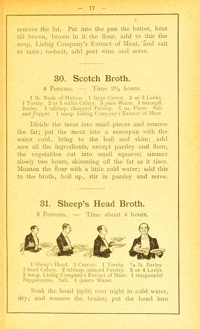 remove the fat. Put into the pan the butter, heat till brown, brown in it the flour, add to this the soup, Liebig Company’s Extract of Meat, and salt to taste; re-heat, add port wine and serve. 4 Persons. —- Time 21/-) hours. 1 lb. Neck of Mutton, t large Carrot. 2 or 3 Leeks. 1 Turnip. 2 or 3 stalks Celery. 3 pints Water. 1 teacupfl. Barley. 1 tablesp. chopped Parsley. 1 oz. Flour. Salt and Pepper. 1 teasp. Liebig Company’s Extract of Meat. Divide the meat into small pieces and remove the fat; put the meat into a saucepan with the water cold, bring to the boil and skim; add now all the ingredients, except parsley and flour, the vegetables cut into small squares; simmer slowly two hours, skimming off the fat as it rises. Moisten the flour with a little cold water; add this to the broth, boil up, stir in parsley and serve. 1 Sheep’s Head. 3 Carrols. 1 Turnip. 1k lb. Barley. 1 head Celery. 2 tablesp. minced Parsley. 3 or 4 Leeks. 2 teasp. Liebig Company’s Extract of Meat. 1 teaspoonful Peppercorns. Salt. 3 quarts Water. Soak the head (split) over night in cold water, dry, and remove the brains; put the head into 30. Scotch Broth. 31. Sheep’s Head Broth. 8 Persons. — Time about 4 hours.