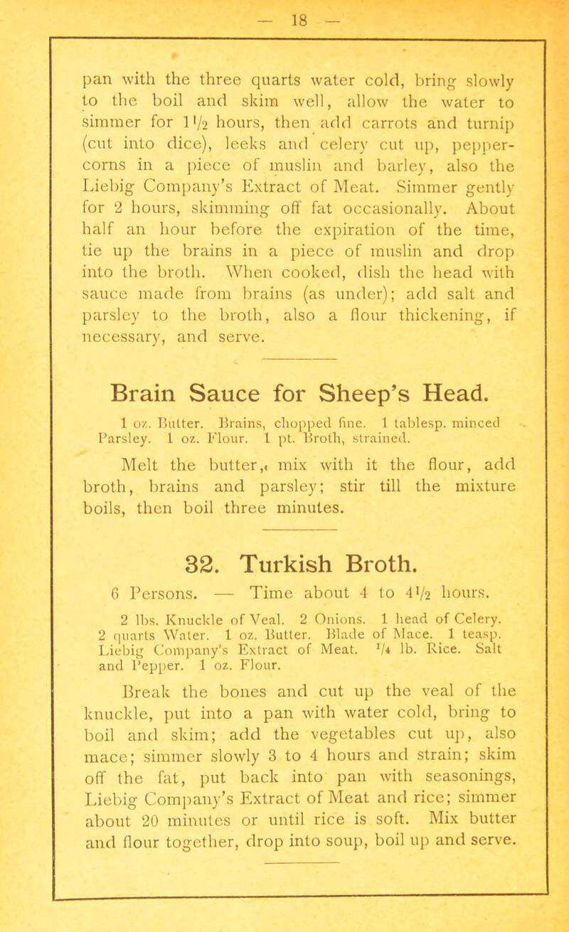 pan with the three quarts water cold, bring slowly to the boil and skim well, allow the water to simmer for 11/2 hours, then add carrots and turnip (cut into dice), leeks and celery cut up, pepper- corns in a piece of muslin and barley, also the Liebig Company’s Extract of Meat. Simmer gently for 2 hours, skimming off fat occasionally. About half an hour before the expiration of the time, tie up the brains in a piece of muslin and drop into the broth. When cooked, dish the head with sauce made from brains (as under); add salt and parsley to the broth, also a flour thickening, if necessary, and serve. Brain Sauce for Sheep’s Head. 1 oz. Butter. Brains, chopped line. 1 lablesp. minced Parsley. 1 oz. Flour. 1 pt. Broth, strained. Melt the butter,« mix with it the flour, add broth, brains and parsley; stir till the mixture boils, then boil three minutes. 32. Turkish Broth. 6 Persons. — Time about 4 to 4 V2 hours. 2 lbs. Knuckle of Veal. 2 Onions. 1 head of Celery. 2 quarts Water. 1 oz. Butter. Blade of Mace. 1 teasp. Liebig Company’s Extract of Meat. 1li lb. Rice. Salt and Pepper. 1 oz. Flour. Break the bones and cut up the veal of the knuckle, put into a pan with water cold, bring to boil and skim; add the vegetables cut up, also mace; simmer slowly 3 to 4 hours and strain; skim off the fat, put back into pan with seasonings, Liebig Company’s Extract of Meat and rice; simmer about 20 minutes or until rice is soft. Mix butter and flour together, drop into soup, boil up and serve.
