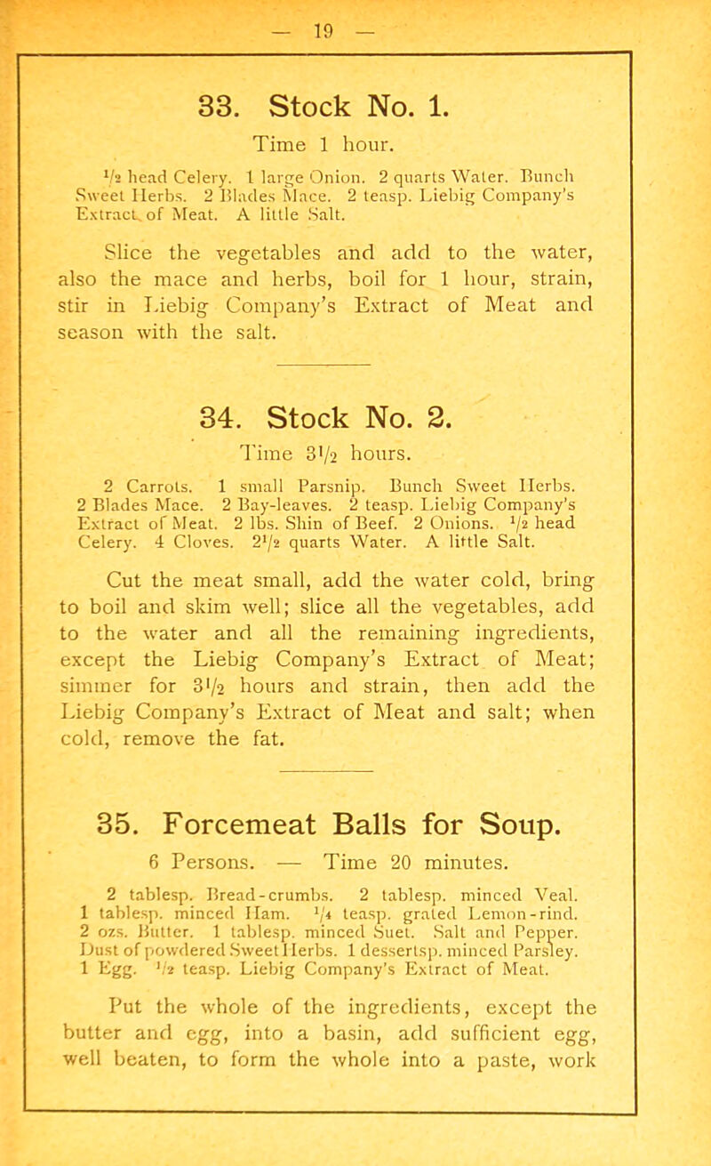 33. Stock No. 1. Time 1 hour. lh head Celery, t large Onion. 2 quarts Water. Bunch Sweet Herbs. 2 Blades Mace. 2 teasp. Liebig Company’s Extract, of Meat. A little Salt. Slice the vegetables and add to the water, also the mace and herbs, boil for 1 hour, strain, stir in Liebig Company’s Extract of Meat and season with the salt. 34. Stock No. 2. Time 3>/2 hours. 2 Carrots. 1 small Parsnip. Bunch Sweet Herbs. 2 Blades Mace. 2 Bay-leaves. 2 teasp. Liebig Company’s Extract of Meat. 2 lbs. Shin of Beef. 2 Onions. '/2 head Celery. 4 Cloves. 2*/2 quarts Water. A little Salt. Cut the meat small, add the water cold, bring to boil and skim well; slice all the vegetables, add to the water and all the remaining ingredients, except the Liebig Company’s Extract of Meat; simmer for 372 hours and strain, then add the Liebig Company’s Extract of Meat and salt; when cold, remove the fat. 35. Forcemeat Balls for Soup. 6 Persons. — Time 20 minutes. 2 tablesp. Bread-crumbs. 2 tablesp. minced Veal. 1 tablesp. minced Ham. '/'i teasp. grated Lemon-rind. 2 ozs. Butter. 1 tablesp. minced Suet. Salt and Pepper. Dust of powdered Sweet 1 lerbs. 1 dessertsp. minced Parsley. 1 Egg. lh teasp. Liebig Company’s Extract of Meat. Put the whole of the ingredients, except the butter and egg, into a basin, add sufficient egg, well beaten, to form the whole into a paste, work