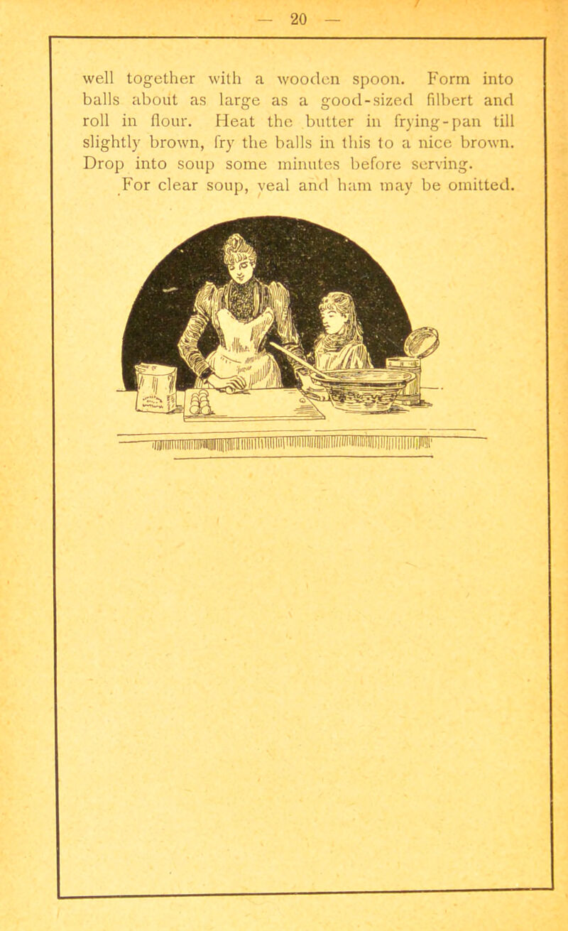 well together with a wooden spoon. Form into balls about as large as a good-sized filbert and roll in flour. Heat the butter in frying-pan till slightly brown, fry the balls in this to a nice brown. Drop into soup some minutes before serving. For clear soup, veal and ham may be omitted.
