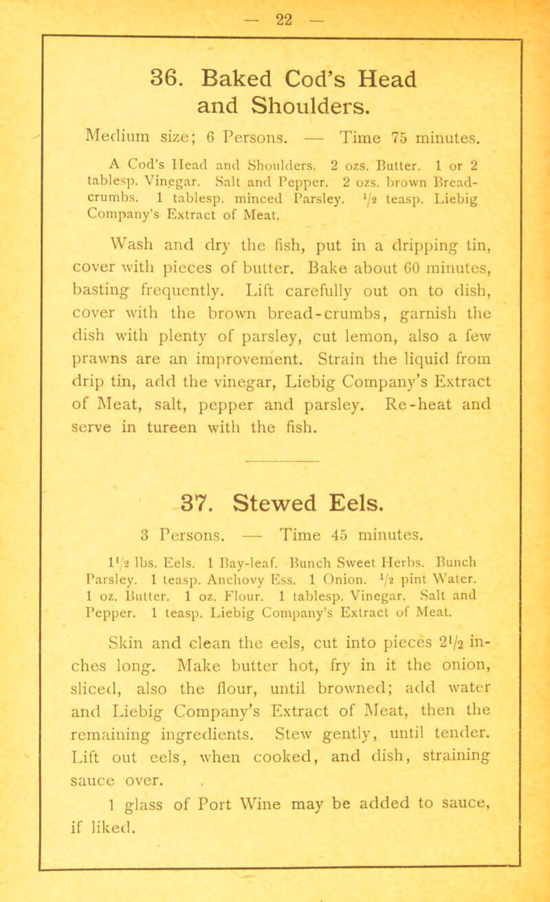 36. Baked Cod’s Head and Shoulders. Medium size; 6 Persons. — Time 75 minutes. A Cod’s Head and Shoulders. 2 ozs. Butter. 1 or 2 tablesp. Vinegar. Salt and Pepper. 2 ozs. brown Bread- crumbs. 1 tablesp. minced Parsley. 1jt teasp. Liebig Company’s Extract of Meat. Wash and dry the fish, put in a dripping tin, cover with pieces of butter. Bake about GO minutes, basting frequently. Lift carefully out on to dish, cover with the brown bread-crumbs, garnish the dish with plenty of parsley, cut lemon, also a few prawns are an improvement. Strain the liquid from drip tin, add the vinegar, Liebig Company’s Extract of Meat, salt, pepper and parsley. Re-heat and serve in tureen with the fish. 37. Stewed Eels. 3 Persons. — Time 45 minutes. I1/* lbs. Eels. 1 Bay-leaf. Bunch Sweet Herbs. Bunch Parsley. 1 teasp. Anchovy Ess. 1 Onion. */2 P*nt Water. 1 oz. Butter. 1 oz. Flour. 1 tablesp. Vinegar. Salt and Pepper. 1 teasp. Liebig Company’s Extract of Meat. Skin and clean the eels, cut into pieces 2'/a in- ches long. Make butter hot, fry in it the onion, sliced, also the flour, until browned; add water and Liebig Company’s Extract of Meat, then the remaining ingredients. Stew gently, until tender. Lift out eels, when cooked, and dish, straining sauce over. 1 glass of Port Wine may be added to sauce, if liked.