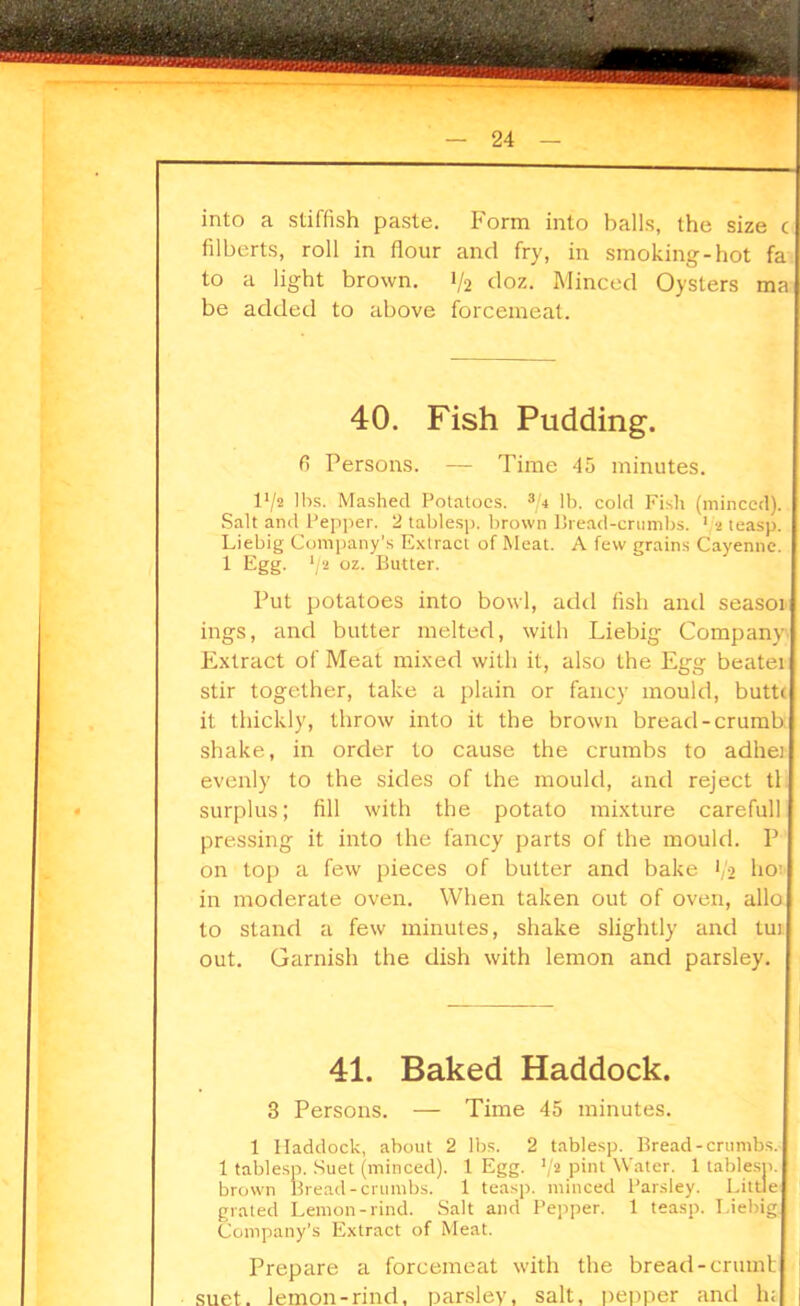 into a stiffish paste. Form into balls, the size c filberts, roll in flour and fry, in smoking-hot fa to a light brown. 1/2 doz. Minced Oysters ma be added to above forcemeat. 40. Fish Pudding. 6 Persons. — Time 45 minutes. V/i lbs. Mashed Potatoes. 3/4 lb. cold Fish (minced). Salt and Pepper. 2 tablesp. brown Bread-crumbs. 1 *2 teasp. Liebig Company’s Extract of Meat. A few grains Cayenne. 1 Egg. */2 oz- Butter. Put potatoes into bowl, add fish and seasoi ings, and butter melted, with Liebig Company I Extract of Meat mixed with it, also the Egg beaten stir together, take a plain or fancy mould, buttt it thickly, throw into it the brown bread-crumb shake, in order to cause the crumbs to ad her evenly to the sides of the mould, and reject tl surplus; fill with the potato mixture carefull pressing it into the fancy parts of the mould. P on top a few pieces of butter and bake V2 ho in moderate oven. When taken out of oven, alio to stand a few minutes, shake slightly and tut out. Garnish the dish with lemon and parsley. 41. Baked Haddock. 3 Persons. — Time 45 minutes. 1 Haddock, about 2 lbs. 2 tablesp. Bread-crumbs. 1 tablesp. Suet (minced). 1 Egg. '/2 pint Water. 1 tablesp. brown Bread-crumbs. 1 teasp. minced Parsley. Little grated Lemon-rind. Salt and Pepper. 1 teasp. Liebig Company’s Extract of Meat. Prepare a forcemeat with the bread -crumb suet, lemon-rind, parsley, salt, pepper and h; I