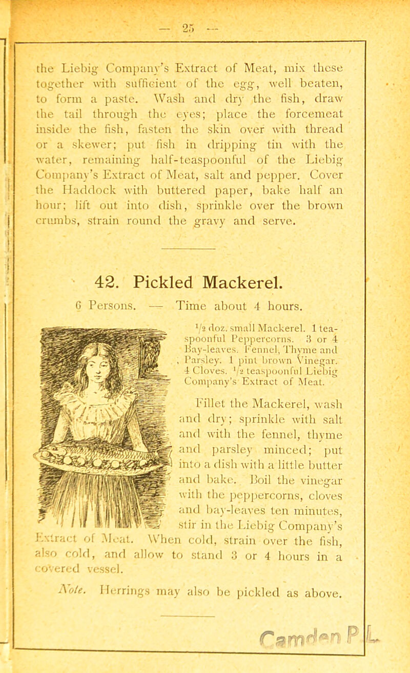 2: the Liebig Company’s Extract of Meat, mix these together with sufficient of the egg, well beaten, to form a paste. Wash and dr)' the fish, draw the tail through the eyes; place the forcemeat inside the fish, fasten the skin over with thread or a skewer; put fish in dripping tin with the water, remaining half-teaspoonful of the Liebig Company’s Extract of Meat, salt and pepper. Cover the Haddock with buttered paper, bake half an hour; lift out into dish, sprinkle over the brown crumbs, strain round the gravy and serve. 42. Pickled Mackerel. 6 Persons. -— Time about 4 hours. Va doz. small Mackerel. 1 tea- spoonful Peppercorns. 3 or 4 Bay-leaves. Fennel, Thyme and , Parsley. 1 pint brown Vinegar. 4 Cloves, k- teaspoonful Liebig Company’s Extract of Meat. Fillet the Mackerel, wash and dry; sprinkle with salt and with the fennel, thyme and parsley minced; put into a dish with a little butter and bake. Boil the vinegar with the peppercorns, cloves and bay-leaves ten minutes, stir in the Liebig Company’s Extract of Meat. When cold, strain over the fish, also cold, and allow to stand 3 or 4 hours in a covered vessel. Note. Herrings may also be pickled as above. l.